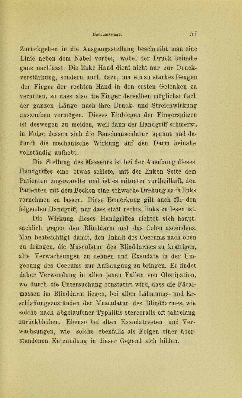 Zuriickgelien in die Ausgangsstellung beschreibt man eine Linie neben dem Nabel vorbei, wobei der Druck beinahe ganz nachlässt. Die linke Hand dient nicht nur zur Druck- verstärkung, sondern auch dazu, um ein zu starkes Beugen der Finger der rechten Hand in den ersten Gelenken zu verhüten, so dass also die Finger derselben möglichst flach der ganzen Länge nach ihre Druck- und Streichwirkung auszuüben vermögen. Dieses Einbiegen der Fingerspitzen ist deswegen zu meiden, weil dann der Handgriff schmerzt, in Folge dessen sich die Bauchmusculatur spannt und da- durch die mechanische Wirkung auf den Darm beinahe vollständig aufhebt. Die Stellung des Masseurs ist bei der Ausübung dieses Handgriffes eine etwas schiefe, mit der linken Seite dem Patienten zugewandte und ist es mitunter vortheilhaft, den Patienten mit dem Becken eine schwache Drehung nach links vornehmen zu lassen. Diese Bemerkung gilt auch für den folgenden Handgriff, nur dass statt rechts, links zu lesen ist. Die Wirkung dieses Handgriffes richtet sich haupt- sächlich gegen den Blinddarm und das Colon ascendens. Man beabsichtigt damit, den Inhalt des Coecums nach oben zu drängen, die Musculatur des Blinddarmes zu kräftigen, alte Verwachsungen zu dehnen und Exsudate in der Um- gebung des Coecums zur Aufsaugung zu bringen. Er findet daher Verwendung in allen jenen Fällen von Obstipation, wo durch die Untersuchung constatirt wird, dass die Fäcal- massen im Blinddarm liegen, bei allen Lähmungs- und Er- schlaffungszuständen der Musculatur des Blinddarmes, wie solche nach abgelaufener Typhlitis stercoralis oft jahrelang Zurückbleiben. Ebenso bei alten Exsudatresten und Ver- wachsungen, wie solche ebenfalls als Folgen einer über- standenen Entzündung in dieser Gegend sich bilden.