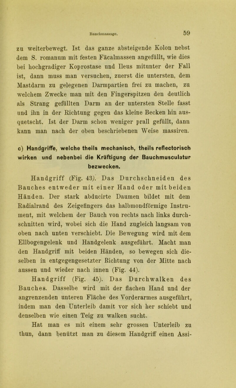 zu weiterbewegt. Ist das ganze absteigende Kolon nebst dem S. romanum mit festen Fäcalmassen angefüllt, wie dies bei hochgradiger Koprostase und Ileus mitunter der Fall ist, dann muss man versuchen, zuerst die untersten, dem Mastdarm zu gelegenen Darmpartien frei zu machen, zu welchem Zwecke man mit den Fingerspitzen den deutlich als Strang gefüllten Darm an der untersten Stelle fasst und ihn in der Richtung gegen das kleine Becken hin aus- quetscht. Ist der Darm schon weniger prall gefüllt, dann kann man nach der oben beschriebenen Weise massiren. c) Handgriffe, welche theils mechanisch, theils reflectorisch wirken und nebenbei die Kräftigung der Bauchmusculatur bezwecken. Handgriff (Fig. 43). Das Durchschneiden des Bauches entweder mit einer Hand oder mit beiden Händen. Der stark abducirte Daumen bildet mit dem Radialrand des Zeigefingers das halbmondförmige Instru- ment, mit welchem der Bauch von rechts nach links durch- schnitten wird, wobei sich die Hand zugleich langsam von oben nach unten verschiebt. Die Bewegung wird mit dem Ellbogengelenk und Handgelenk ausgeführt. Macht man den Handgriff mit beiden Händen, so bewegen sich die- selben in entgegengesetzter Richtung von der Mitte nach aussen und wieder nach innen (Fig. 44). Handgriff (Fig. 45). Das Durchwalken des Bauches. Dasselbe wird mit der flachen Hand und der angrenzenden unteren Fläche des Vorderarmes ausgeführt, indem man den Unterleib damit vor sich her schiebt und denselben wie einen Teig zu walken sucht. Hat man es mit einem sehr grossen Unterleib zu thun, dann benützt man zu diesem Handgriff einen Assi-