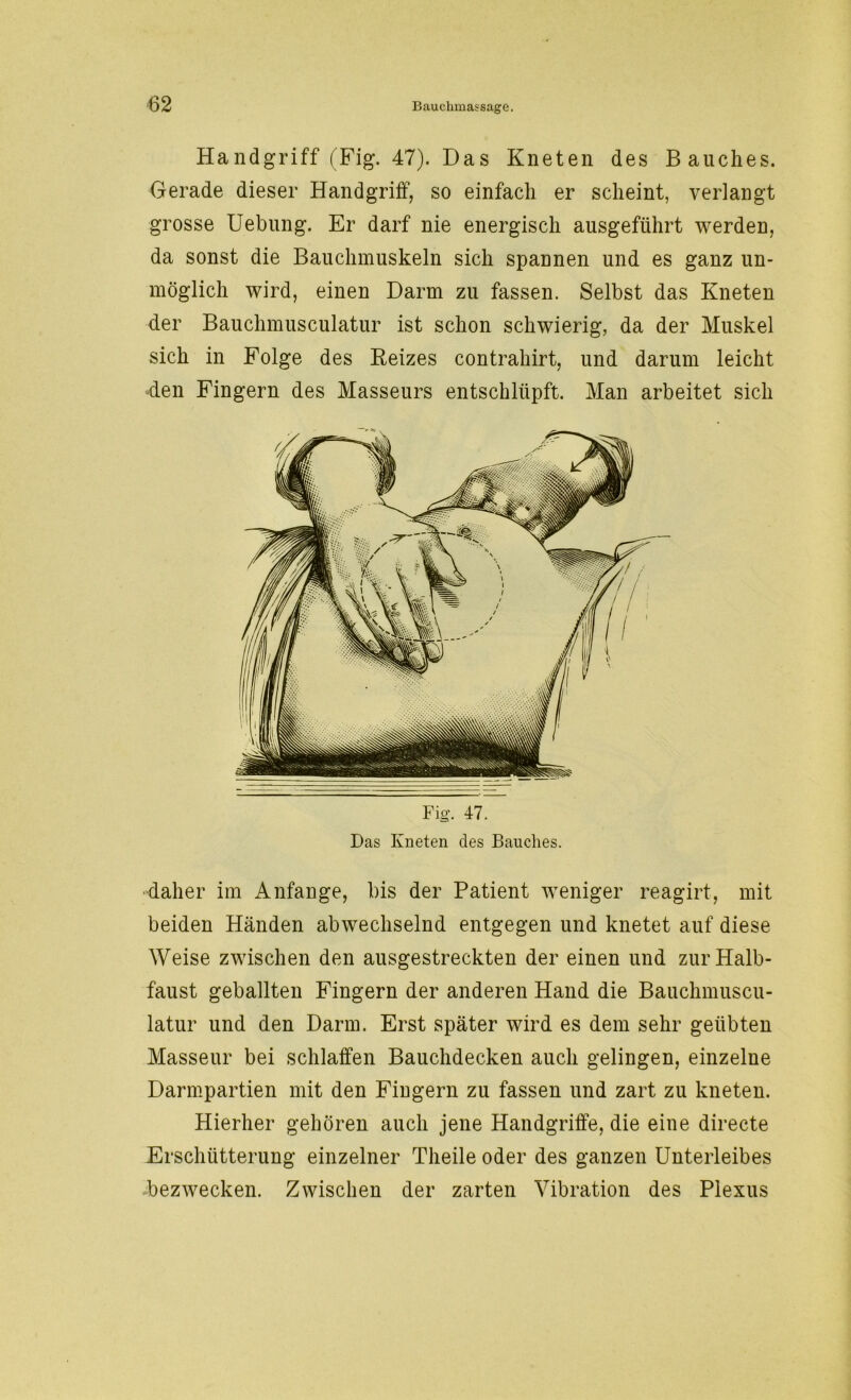 Handgriff (Fig. 47). Das Kneten des Bauches. Gerade dieser Handgriff, so einfach er scheint, verlangt grosse Uebung. Er darf nie energisch ausgeführt werden, da sonst die Bauchmuskeln sich spannen und es ganz un- möglich wird, einen Darm zu fassen. Selbst das Kneten der Bauchmusculatur ist schon schwierig, da der Muskel sich in Folge des Reizes contrahirt, und darum leicht den Fingern des Masseurs entschlüpft. Man arbeitet sich daher im Anfänge, bis der Patient weniger reagirt, mit beiden Händen abwechselnd entgegen und knetet auf diese Weise zwischen den ausgestreckten der einen und zur Halb- faust geballten Fingern der anderen Hand die Bauchmuscu- latur und den Darm. Erst später wird es dem sehr geübten Masseur bei schlaffen Bauchdecken auch gelingen, einzelne Darmpartien mit den Fingern zu fassen und zart zu kneten. Hierher gehören auch jene Handgriffe, die eine directe Erschütterung einzelner Tlieile oder des ganzen Unterleibes bezwecken. Zwischen der zarten Vibration des Plexus