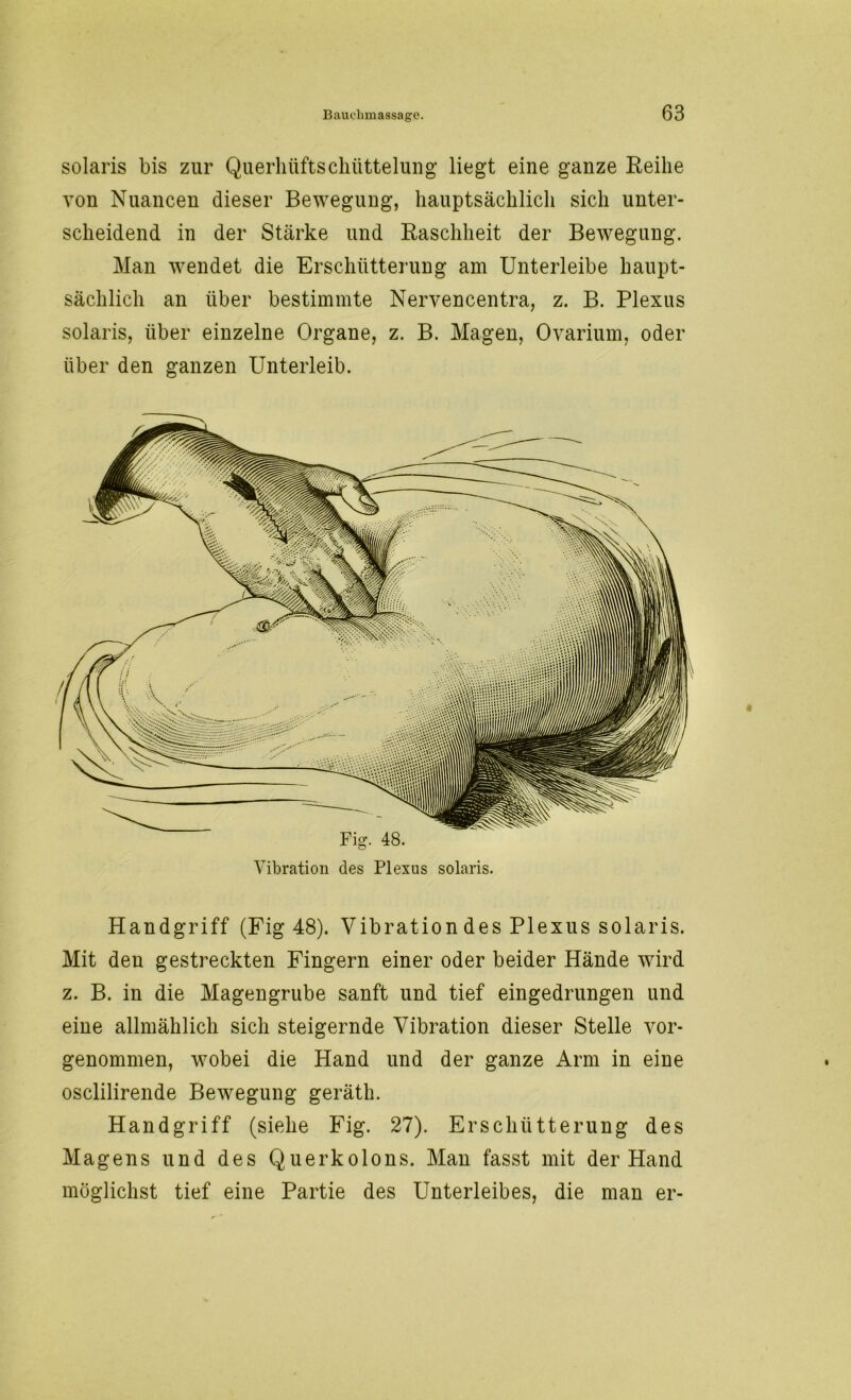 solaris bis zur Querhüftschüttelung liegt eine ganze Reihe von Nuancen dieser Bewegung, hauptsächlich sich unter- scheidend in der Stärke und Raschheit der Bewegung. Man wendet die Erschütterung am Unterleibe haupt- sächlich an über bestimmte Nervencentra, z. B. Plexus solaris, über einzelne Organe, z. B. Magen, Ovarium, oder über den ganzen Unterleib. Vibration des Plexus solaris. Handgriff (Fig 48). Vibration des Plexus solaris. Mit den gestreckten Fingern einer oder beider Hände wird z. B. in die Magengrube sanft und tief eingedrungen und eine allmählich sich steigernde Vibration dieser Stelle vor- genommen, wobei die Hand und der ganze Arm in eine osclilirende Bewegung geräth. Handgriff (siehe Fig. 27). Erschütterung des Magens und des Querkolons. Man fasst mit der Hand möglichst tief eine Partie des Unterleibes, die man er-