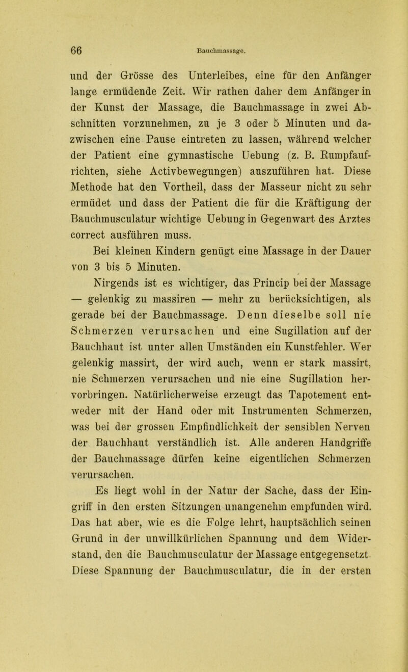 und der Grösse des Unterleibes, eine für den Anfänger lange ermüdende Zeit. Wir ratlien daher dem Anfängerin der Kunst der Massage, die Bauchmassage in zwei Ab- schnitten vorzunehmen, zu je 3 oder 5 Minuten und da- zwischen eine Pause eintreten zu lassen, während welcher der Patient eine gj^mnastische Uebung (z. B. Kumpfauf- richten, siehe Activbewegungen) auszuführen hat. Diese Methode hat den Vortheil, dass der Masseur nicht zu sehr ermüdet und dass der Patient die für die Kräftigung der Bauchmusculatur wichtige Uebung in Gegenwart des Arztes correct ausführen muss. Bei kleinen Kindern genügt eine Massage in der Dauer von 3 bis 5 Minuten. Nirgends ist es wichtiger, das Princip bei der Massage — gelenkig zu massiren — mehr zu berücksichtigen, als gerade bei der Bauchmassage. Denn dieselbe soll nie Schmerzen verursachen und eine Sugillation auf der Bauchhaut ist unter allen Umständen ein Kunstfehler. Wer gelenkig massirt, der wird auch, wenn er stark massirt, nie Schmerzen verursachen und nie eine Sugillation her- vorbringen. Natürlicherweise erzeugt das Tapotement ent- weder mit der Hand oder mit Instrumenten Schmerzen, was bei der grossen Empfindlichkeit der sensiblen Nerven der Bauchhaut verständlich ist. Alle anderen Handgriffe der Bauchmassage dürfen keine eigentlichen Schmerzen verursachen. Es liegt wohl in der Natur der Sache, dass der Ein- griff in den ersten Sitzungen unangenehm empfunden wird. Das hat aber, wie es die Folge lehrt, hauptsächlich seinen Grund in der unwillkürlichen Spannung und dem Wider- stand, den die Bauchmusculatur der Massage entgegensetzt. Diese Spannung der Bauchmusculatur, die in der ersten