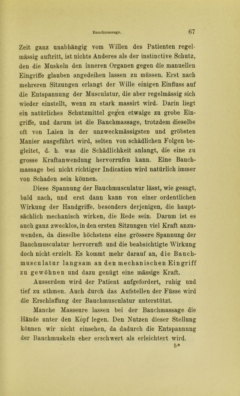 Zeit ganz unabhängig vom Willen des Patienten regel- mässig auftritt, ist nichts Anderes als der instinctive Schutz, den die Muskeln den inneren Organen gegen die manuellen Eingriffe glauben angedeihen lassen zu müssen. Erst nach mehreren Sitzungen erlangt der Wille einigen Einfluss auf die Entspannung der Musculatur, die aber regelmässig sich wieder einstellt, wenn zu stark massirt wird. Darin liegt ein natürliches Schutzmittel gegen etwaige zu grobe Ein- griffe, und darum ist die Bauchmassage, trotzdem dieselbe oft von Laien in der unzweckmässigsten und gröbsten Manier ausgeführt wird, selten von schädlichen Folgen be- gleitet, d. h. was die Schädlichkeit anlangt, die eine zu grosse Kraftanwendung hervorrufen kann. Eine Bauch- massage bei nicht richtiger Indication wird natürlich immer von Schaden sein können. Diese Spannung der Bauchmusculatur lässt, wie gesagt, bald nach, und erst dann kann von einer ordentlichen Wirkung der Handgriffe, besonders derjenigen, die haupt- sächlich mechanisch wirken, die Rede sein. Darum ist es auch ganz zwecklos, in den ersten Sitzungen viel Kraft anzu- wenden, da dieselbe höchstens eine grössere Spannung der Bauchmusculatur hervorruft und die beabsichtigte Wirkung doch nicht erzielt. Es kommt mehr darauf an, die Bauch- musculatur langsam an den mechanischen Ein griff zu gewöhnen und dazu genügt eine mässige Kraft. Ausserdem wird der Patient aufgefordert, ruhig und tief zu athmen. Auch durch das Aufstellen der Füsse wird die Erschlaffung der Bauchmusculatur unterstützt. Manche Masseure lassen bei der Bauchmassage die Hände unter den Kopf legen. Den Nutzen dieser Stellung können wir nicht einsehen, da dadurch die Entspannung der Bauchmuskeln eher erschwert als erleichtert wird. 5*