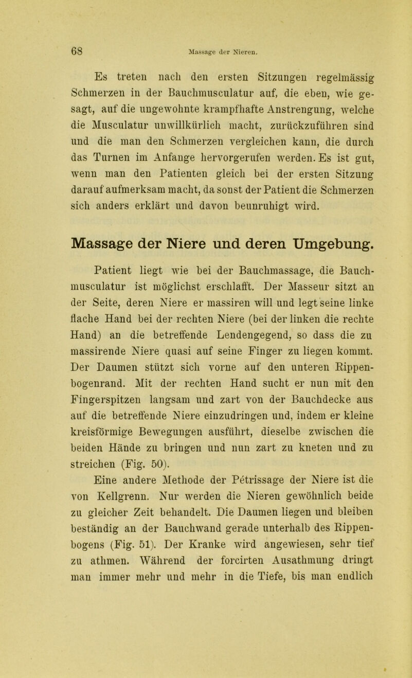Es treten nach den ersten Sitzungen regelmässig Schmerzen in der Bauchmusculatur auf, die eben, wie ge- sagt, auf die ungewohnte krampfhafte Anstrengung, welche die Musculatur unwillkürlich macht, zurückzuführen sind und die man den Schmerzen vergleichen kann, die durch das Turnen im Anfänge hervorgerufen werden. Es ist gut, wenn man den Patienten gleich bei der ersten Sitzung darauf aufmerksam macht, da sonst der Patient die Schmerzen sich anders erklärt und davon beunruhigt wird. Massage der Niere und deren Umgebung. Patient liegt wie bei der Bauchmassage, die Bauch- musculatur ist möglichst erschlafft. Der Masseur sitzt an der Seite, deren Niere er massiren will und legt seine linke flache Hand bei der rechten Niere (bei der linken die rechte Hand) an die betreffende Lendengegend, so dass die zu massirende Niere quasi auf seine Finger zu liegen kommt. Der Daumen stützt sich vorne auf den unteren Rippen- bogenrand. Mit der rechten Hand sucht er nun mit den Fingerspitzen langsam und zart von der Bauchdecke aus auf die betreffende Niere einzudringen und, indem er kleine kreisförmige Bewegungen ausführt, dieselbe zwischen die beiden Hände zu bringen und nun zart zu kneten und zu streichen (Fig. 50). Eine andere Methode der Petrissage der Niere ist die von Kellgrenn. Nur werden die Nieren gewöhnlich beide zu gleicher Zeit behandelt. Die Daumen liegen und bleiben beständig an der Bauchwand gerade unterhalb des Rippen- bogens (Fig. 51). Der Kranke wird angewiesen, sehr tief zu atlimen. Während der forcirten Ausathmung dringt man immer mehr und mehr in die Tiefe, bis man endlich