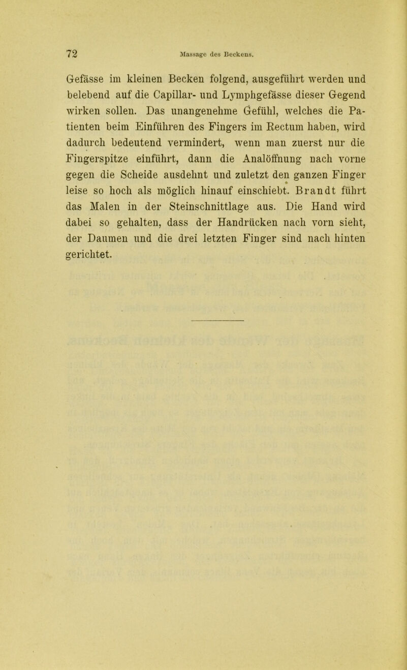 Gefässe im kleinen Becken folgend, ausgefiilirt werden und belebend auf die Capillar- und Lymphgefässe dieser Gegend wirken sollen. Das unangenehme Gefühl, welches die Pa- tienten beim Einfuhren des Fingers im Rectum haben, wird dadurch bedeutend vermindert, wenn man zuerst nur die Fingerspitze einführt, dann die Analöffnung nach vorne gegen die Scheide ausdehnt und zuletzt den ganzen Finger * leise so hoch als möglich hinauf einschiebt. Brandt führt das Malen in der Steinschnittlage aus. Die Hand wird dabei so gehalten, dass der Handrücken nach vorn sieht, der Daumen und die drei letzten Finger sind nach hinten gerichtet.