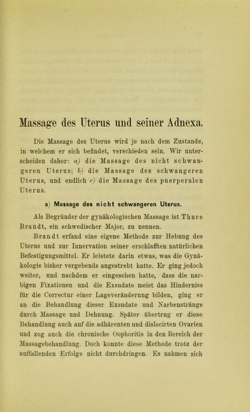 Massage des Uterus und seiner Adnexa, Die Massage des Uterus wird je nach dem Zustande, in welchem er sich befindet, verschieden sein. Wir unter- scheiden daher: a) die Massage des nicht schwan- geren Uterus; b) die Massage des schwangeren Uterus, und endlich c) die Massage des puerperalen Uterus. a) Massage des nicht schwangeren Uterus. Als Begründer der gynäkologischen Massage ist Thure Brandt, ein schwedischer Major, zu nennen. Brandt erfand eine eigene Methode zur Hebung des Uterus und zur Innervation seiner erschlafften natürlichen Befestigungsmittel. Er leistete darin etwas, was die Gynä- kologie bisher vergebends angestrebt hatte. Er ging jedoch weiter, und nachdem er eingesehen hatte, dass die nar- bigen Fixationen und die Exsudate meist das Hinderniss für die Correctur einer Lage Veränderung bilden, ging er an die Behandlung dieser Exsudate und Narbenstränge durch Massage und Dehnung. Später übertrug er diese Behandlung auch auf die adhärenten und dislocirten Ovarien und zog auch die chronische Oophoritis in den Bereich der Massagebehandlung. Doch konnte diese Methode trotz der auffallenden Erfolge nicht durchdringen. Es nahmen sich r