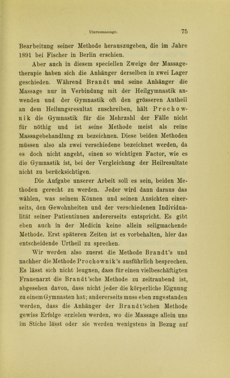 Bearbeitung seiner Methode herauszugeben, die im Jahre 1891 bei Fischer in Berlin erschien. Aber auch in diesem speciellen Zweige der Massage- therapie haben sich die Anhänger derselben in zwei Lager geschieden. Während Brandt und seine Anhänger die Massage nur in Verbindung mit der Heilgymnastik an- wenden und der Gymnastik oft den grösseren Antheil an dem Heilungsresultat zuschreiben, hält P r o c h o w- nik die Gymnastik für die Mehrzahl der Fälle nicht für nöthig und ist seine Methode meist als reine Massagebehandlung zu bezeichnen. Diese beiden Methoden müssen also als zwei verschiedene bezeichnet werden, da es doch nicht angeht, einen so wichtigen Factor, wie es die Gymnastik ist, bei der Vergleichung der Heilresultate nicht zu berücksichtigen. Die Aufgabe unserer Arbeit soll es sein, beiden Me- thoden gerecht zu werden. Jeder wird dann daraus das wTählen, was seinem Können und seinen Ansichten einer- seits, den Gewohnheiten und der verschiedenen Individua- lität seiner Patientinnen andererseits entspricht. Es gibt eben auch in der Medicin keine allein seligmachende Methode. Erst späteren Zeiten ist es Vorbehalten, hier das entscheidende Urtheil zu sprechen. Wir werden also zuerst die Methode Brandt’s und nachher die Methode Prochownik’s ausführlich besprechen. Es lässt sich nicht leugnen, dass für einen vielbeschäftigten Frauenarzt die Brandt’sche Methode zu zeitraubend ist, abgesehen davon, dass nicht jeder die körperliche Eignung zu einemGymnasten hat; andererseits muss eben zugestanden werden, dass die Anhänger der Brandt’schen Methode gewiss Erfolge erzielen werden, wo die Massage allein uns im Stiche lässt oder sie werden wenigstens in Bezug auf