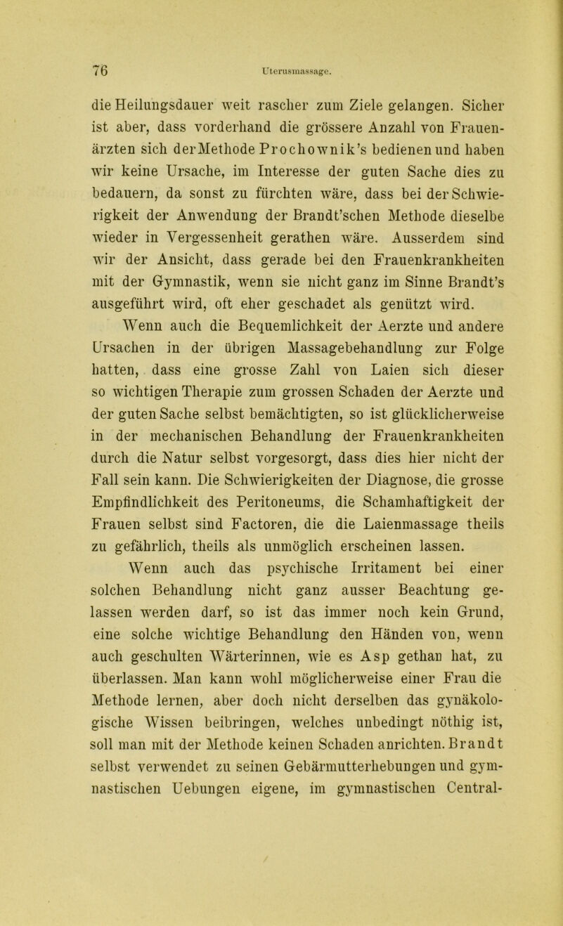 die Heilungsdauer weit rascher zum Ziele gelangen. Sicher ist aber, dass vorderhand die grössere Anzahl von Frauen- ärzten sich der Methode Prochownik’s bedienen und haben wir keine Ursache, im Interesse der guten Sache dies zu bedauern, da sonst zu fürchten wäre, dass bei der Schwie- rigkeit der Anwendung der Brandt’schen Methode dieselbe wieder in Vergessenheit gerathen wäre. Ausserdem sind wir der Ansicht, dass gerade bei den Frauenkrankheiten mit der Gymnastik, wenn sie nicht ganz im Sinne Brandt’s ausgeführt wird, oft eher geschadet als genützt wird. Wenn auch die Bequemlichkeit der Aerzte und andere Ursachen in der übrigen Massagebehandlung zur Folge hatten, dass eine grosse Zahl von Laien sich dieser so wichtigen Therapie zum grossen Schaden der Aerzte und der guten Sache selbst bemächtigten, so ist glücklicherweise in der mechanischen Behandlung der Frauenkrankheiten durch die Natur selbst vorgesorgt, dass dies hier nicht der Fall sein kann. Die Schwierigkeiten der Diagnose, die grosse Empfindlichkeit des Peritoneums, die Schamhaftigkeit der Frauen selbst sind Factoren, die die Laienmassage theils zu gefährlich, theils als unmöglich erscheinen lassen. Wenn auch das psychische Irritament bei einer solchen Behandlung nicht ganz ausser Beachtung ge- lassen werden darf, so ist das immer noch kein Grund, eine solche wichtige Behandlung den Händen von, wenn auch geschulten Wärterinnen, wie es Asp gethan hat, zu überlassen. Man kann wohl möglicherweise einer Frau die Methode lernen, aber doch nicht derselben das gynäkolo- gische Wissen beibringen, welches unbedingt nöthig ist, soll man mit der Methode keinen Schaden anrichten. Brandt selbst verwendet zu seinen Gebärmutterhebungen und gym- nastischen Uebungen eigene, im gymnastischen Central-
