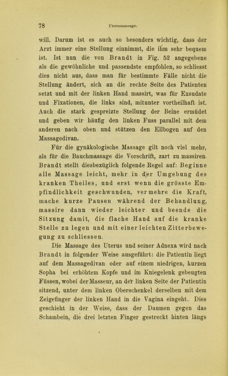 will. Darum ist es auch so besonders wichtig, dass der Arzt immer eine Stellung einnimmt, die ihm sehr bequem ist. Ist nun die von Brandt in Fig. 52 angegebene als die gewöhnliche und passendste empfohlen, so schliesst dies nicht aus, dass man für bestimmte Fälle nicht die Stellung ändert, sich an die rechte Seite des Patienten setzt und mit der linken Hand massirt, w^as für Exsudate und Fixationen, die links sind, mitunter vortheilhaft ist. Auch die stark gespreizte Stellung der Beine ermüdet und geben wir häufig den linken Fuss parallel mit dem anderen nach oben und stützen den Ellbogen auf den Massagedivan. Für die gynäkologische Massage gilt noch viel mehr, als für die Bauchmassage die Vorschrift, zart zu massiren. Brandt stellt diesbezüglich folgende Kegel auf: Beginne alle Massage leicht, mehr in d^er Umgebung des kranken Theiles, und erst wenn die grösste Em- pfindlichkeit geschwunden, vermehre die Kraft, mache kurze Pausen während der Behandlung, massire dann wieder leichter und beende die Sitzung damit, die flache Hand auf die kranke Stelle zu legen und mit einer leichten Zitterbewe- gung zu sch Hessen. Die Massage des Uterus und seiner Adnexa wird nach Brandt in folgender Weise ausgeführt: die Patientin liegt auf dem Massagedivan oder auf einem niedrigen, kurzen Sopha bei erhöhtem Kopfe und im Kniegelenk gebeugten Füssen, wobei der Masseur, an deV linken Seite der Patientin sitzend, unter dem linken Oberschenkel derselben mit dem Zeigefinger der linken Hand in die Vagina eingeht. Dies geschieht in der Weise, dass der Daumen gegen das Schambein, die drei letzten Finger gestreckt hinten längs