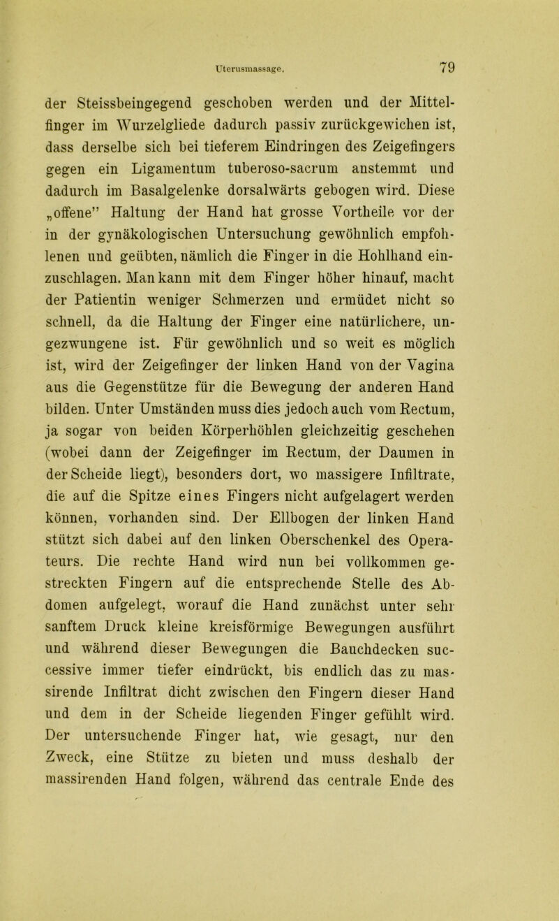 der Steissbeingegend geschoben werden und der Mittel- finger im Wurzelgliede dadurch passiv zurückgewichen ist, dass derselbe sich bei tieferem Eindringen des Zeigefingers gegen ein Ligamentum tuberoso-sacrum anstemmt und dadurch im Basalgelenke dorsalwärts gebogen wird. Diese „offene” Haltung der Hand hat grosse Vortheile vor der in der gynäkologischen Untersuchung gewöhnlich empfoh- lenen und geübten, nämlich die Finger in die Hohlhand ein- zuschlagen. Man kann mit dem Finger höher hinauf, macht der Patientin weniger Schmerzen und ermüdet nicht so schnell, da die Haltung der Finger eine natürlichere, un- gezwungene ist. Für gewöhnlich und so weit es möglich ist, wird der Zeigefinger der linken Hand von der Vagina aus die Gegenstütze für die Bewegung der anderen Hand bilden. Unter Umständen muss dies jedoch auch vom Rectum, ja sogar von beiden Körperhöhlen gleichzeitig geschehen (wobei dann der Zeigefinger im Rectum, der Daumen in der Scheide liegt), besonders dort, wo massigere Infiltrate, die auf die Spitze eines Fingers nicht aufgelagert werden können, vorhanden sind. Der Ellbogen der linken Hand stützt sich dabei auf den linken Oberschenkel des Opera- teurs. Die rechte Hand wird nun bei vollkommen ge- streckten Fingern auf die entsprechende Stelle des Ab- domen aufgelegt, worauf die Hand zunächst unter sehr sanftem Druck kleine kreisförmige Bewegungen ausführt und während dieser Bewegungen die Bauchdecken suc- cessive immer tiefer eindrückt, bis endlich das zu mas- sirende Infiltrat dicht zwischen den Fingern dieser Hand und dem in der Scheide liegenden Finger gefühlt wird. Der untersuchende Finger hat, wie gesagt, nur den Zweck, eine Stütze zu bieten und muss deshalb der massirenden Hand folgen, während das centrale Ende des