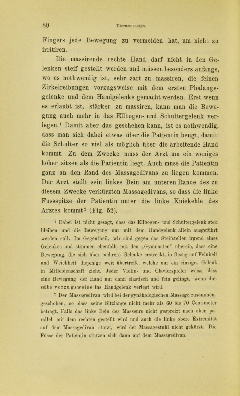 Fingers jede Bewegung zu vermeiden hat, um nicht zu irritiren. Die massirende rechte Hand darf nicht in den Ge- lenken steif gestellt werden und müssen besonders anfangs, wo es nothwendig ist, sehr zart zu massiren, die feinen Zirkelreibungen vorzugsweise mit dem ersten Phalange- gelenke und dem Handgelenke gemacht werden. Erst wenn es erlaubt ist, stärker zu massiren, kann man die Bewe- gung auch mehr in das Ellbogen- und Schultergelenk ver- legen.1 Damit aber das geschehen kann, ist es nothwendig, dass man sich dabei etwas über die Patientin beugt, damit die Schulter so viel als möglich über die arbeitende Hand kommt. Zu dem Zwecke muss der Arzt um ein weniges höher sitzen als die Patientin liegt. Auch muss die Patientin ganz an den Band des Massagedivans zu liegen kommen. Der Arzt stellt sein linkes Bein am unteren Rande des zu diesem Zwecke verkürzten Massagedivans, so dass die linke Fussspitze der Patientin unter die linke Kniekehle des Arztes kommt2 (Fig. 52). 1 Dabei ist nicht gesagt, dass das Ellbogen- und Schultergelenk steil bleiben und die Bewegung nur mit dem Handgelenk allein ausgeftihrt werden soll. Im Gegentheil, wir sind gegen das Steifstellen irgend eines Gelenkes und stimmen ebenfalls mit den „Gymnasten” überein, dass eine Bewegung, die sich über mehrere Gelenke erstreckt, in Bezug auf Feinheit und Weichheit diejenige weit übertreffe, welche nur ein einziges Gelenk in Mitleidenschaft zieht. Jeder Violin- und Clavierspieler weiss, dass eine Bewegung der Hand nur dann elastisch und fein gelingt, wenn die- selbe vorzugsweise ins Handgelenk verlegt wird. 2 Der Massagedivan wird bei der gynäkologischen Massage zusammen- geschoben, so dass seine Sitzlänge nicht mehr als 60 bis 70 Centimeter beträgt. Falls das linke Bein des Masseurs nicht gespreizt nach oben pa- rallel mit dem rechten gestellt wird und auch die linke obere Extremität auf dem Massagedivan stützt, wird der Massagestuhl nicht gekürzt. Die Füsse der Patientin stützen sich dann auf dem Massagedivan.