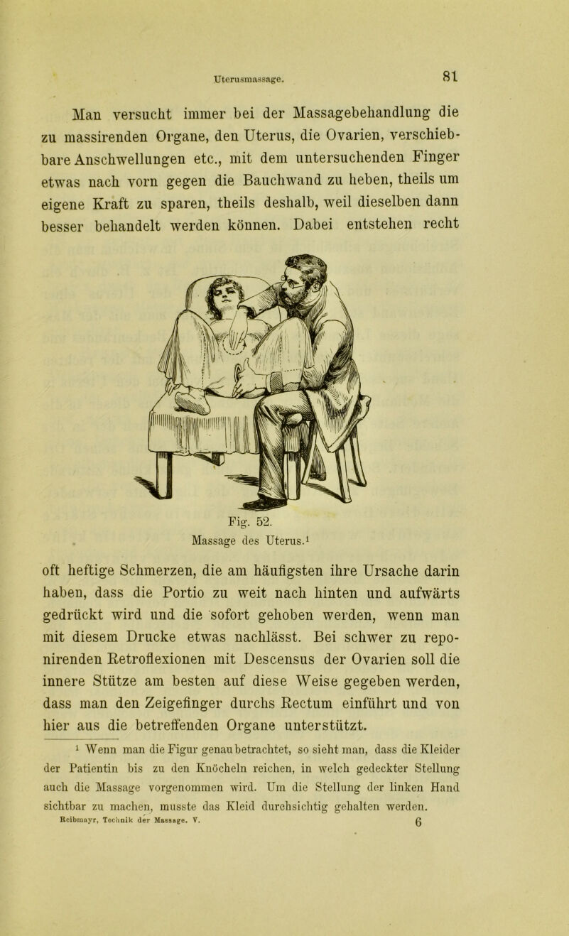 Man versucht immer bei der Massagebehandlung die zu massirenden Organe, den Uterus, die Ovarien, verschieb- bare Anschwellungen etc., mit dem untersuchenden Finger etwas nach vorn gegen die Bauchwand zu heben, theils um eigene Kraft zu sparen, theils deshalb, weil dieselben dann besser behandelt werden können. Dabei entstehen recht Fig. 52. Massage des Uterus.1 oft heftige Schmerzen, die am häufigsten ihre Ursache darin haben, dass die Portio zu weit nach hinten und aufwärts gedrückt wird und die sofort gehoben werden, wenn man mit diesem Drucke etwas nachlässt. Bei schwer zu repo- nirenden Retroflexionen mit Descensus der Ovarien soll die innere Stütze am besten auf diese Weise gegeben werden, dass man den Zeigefinger durchs Rectum einführt und von hier aus die betreffenden Organe unterstützt. 1 Wenn man die Figur genau betrachtet, so sieht man, dass die Kleider der Patientin bis zu den Knöcheln reichen, in welch gedeckter Stellung auch die Massage vorgenommen wird. Um die Stellung der linken Hand sichtbar zu machen, musste das Kleid durchsichtig gehalten werden. Reibinayr, Technik der Massage. V. ß
