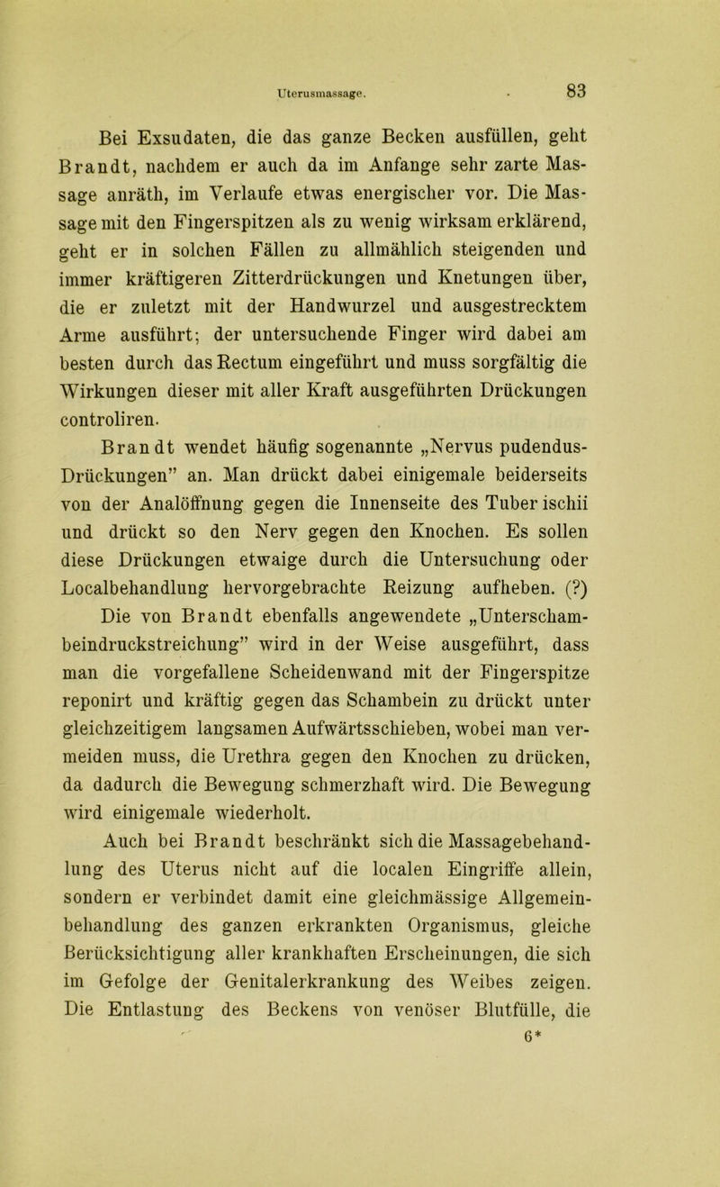 Bei Exsudaten, die das ganze Becken ausfüllen, geht Brandt, nachdem er auch da im Anfänge sehr zarte Mas- sage anräth, im Verlaufe etwas energischer vor. Die Mas- sage mit den Fingerspitzen als zu wenig wirksam erklärend, geht er in solchen Fällen zu allmählich steigenden und immer kräftigeren Zitterdriickungen und Knetungen über, die er zuletzt mit der Handwurzel und ausgestrecktem Arme ausführt; der untersuchende Finger wird dabei am besten durch das Rectum eingeführt und muss sorgfältig die Wirkungen dieser mit aller Kraft ausgeführten Drückungen controliren. Brandt wendet häufig sogenannte „Nervus pudendus- Drückungen” an. Man drückt dabei einigemale beiderseits von der Analöffnung gegen die Innenseite des Tuber ischii und drückt so den Nerv gegen den Knochen. Es sollen diese Drückungen etwaige durch die Untersuchung oder Localbehandlung hervorgebrachte Reizung aufheben. (?) Die von Brandt ebenfalls angewendete „Unterscham- beindruckstreichung” wird in der Weise ausgeführt, dass man die vorgefallene Scheidenwand mit der Fingerspitze reponirt und kräftig gegen das Schambein zu drückt unter gleichzeitigem langsamen Aufwärtsschieben, wobei man ver- meiden muss, die Urethra gegen den Knochen zu drücken, da dadurch die Bewegung schmerzhaft wird. Die Bewegung wird einigemale wiederholt. Auch bei Brandt beschränkt sich die Massagebehand- lung des Uterus nicht auf die localen Eingriffe allein, sondern er verbindet damit eine gleichmässige Allgemein- behandlung des ganzen erkrankten Organismus, gleiche Berücksichtigung aller krankhaften Erscheinungen, die sich im Gefolge der Genitalerkrankung des Weibes zeigen. Die Entlastung des Beckens von venöser Blutfülle, die 6*