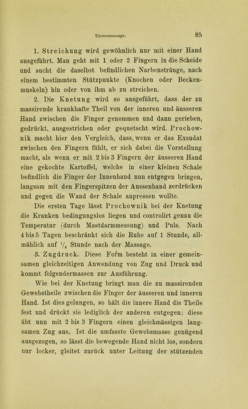 1. Streichung wird gewöhnlich nur mit einer Hand ausgeführt. Man geht mit 1 oder 2 Fingern in die Scheide und sucht die daselbst befindlichen Narbenstränge, nach einem bestimmten Stützpunkte (Knochen oder Becken- muskeln) hin oder von ihm ab zu streichen. 2. Die Knetung wird so ausgeführt, dass der zu massirende krankhafte Tlieil von der inneren und äusseren Hand zwischen die Finger genommen und dann gerieben, gedrückt, ausgestrichen oder gequetscht wird. Prochow- nik macht hier den Vergleich, dass, wenn er das Exsudat zwischen den Fingern fühlt, er sich dabei die Vorstellung macht, als wenn er mit 2 bis 3 Fingern der äusseren Hand eine gekochte Kartoffel, welche in einer kleinen Schale befindlich die Finger der Innenhand nun entgegen bringen, langsam mit den Fingerspitzen der Aussenhand zerdrücken und gegen die Wand der Schale anpressen wollte. Die ersten Tage lässt Prochownik bei der Knetung die Kranken bedingungslos liegen und controlirt genau die Temperatur (durch Mastdarmmessung) und Puls. Nach 4 bis 5 Tagen beschränkt sich die Ruhe auf 1 Stunde, all- mählich auf V4 Stunde nach der Massage. 3. Zugdruck. Diese Form besteht in einer gemein- samen gleichzeitigen Anwendung von Zug und Druck und kommt folgendermassen zur Ausführung. Wie bei der Knetung bringt man die zu massirenden Gewebstheile zwischen die Finger der äusseren und inneren Hand. Ist dies gelungen, so hält die innere Hand die Theile fest und drückt sie lediglich der anderen entgegen; diese übt nun mit 2 bis 3 Fingern einen gleichmässigen lang- samen Zug aus. Ist die umfasste Gewebsmasse genügend ausgezogen, so lässt die bewegende Hand nicht los, sondern nur locker, gleitet zurück unter Leitung der stützenden