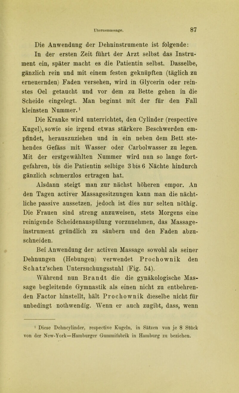 Die Anwendung der Dehninstrumente ist folgende: In der ersten Zeit führt der Arzt selbst das Instru- ment ein, später macht es die Patientin selbst. Dasselbe, gänzlich rein und mit einem festen geknüpften (täglich zu erneuernden) Faden versehen, wird in Glycerin oder rein- stes Oel getaucht und vor dem zu Bette gehen in die Scheide eingelegt. Man beginnt mit der für den Fall kleinsten Nummer.1 Die Kranke wird unterrichtet, den Cylinder (respective Kugel), sowie sie irgend etwas stärkere Beschwerden em- pfindet, herauszuziehen und in ein neben dem Bett ste- hendes Gefäss mit Wasser oder Carbolwasser zu legen. Mit der erstgewählten Nummer wird nun so lange fort- gefahren, bis die Patientin selbige 3 bis 6 Nächte hindurch gänzlich schmerzlos ertragen hat. Alsdann steigt man zur nächst höheren empor. An den Tagen activer Massagesitzungen kann man die nächt- liche passive aussetzen, jedoch ist dies nur selten nöthig. Die Frauen sind streng anzuweisen, stets Morgens eine reinigende Scheidenausplilung vorzunehmen, das Massage- instrument gründlich zu säubern und den Faden abzu- schneiden. Bei Anwendung der activen Massage sowohl als seiner Dehnungen (Hebungen) verwendet Prochownik den Schatz’schen Untersuchungsstuhl (Fig. 54). Während nun Brandt die die gynäkologische Mas- sage begleitende Gymnastik als einen nicht zu entbehren- den Factor hinstellt, hält Prochownik dieselbe nicht für unbedingt nothwendig. Wenn er auch zugibt, dass, wenn 1 Diese Dehncylinder, respective Kugeln, in Sätzen von je 8 Stück von der New-York—Hamburger Gummifabrik in Hamburg zu beziehen. o o
