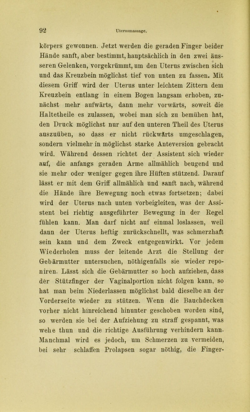 körpers gewonnen. Jetzt werden die geraden Finger beider Hände sanft, aber bestimmt, hauptsächlich in den zwei äus- seren Gelenken, vorgekrümmt, um den Uterus zwischen sich und das Kreuzbein möglichst tief von unten zu fassen. Mit diesem Griff wird der Uterus unter leichtem Zittern dem Kreuzbein entlang in einem Bogen langsam erhoben, zu- nächst mehr aufwärts, dann mehr vorwärts, soweit die Haltetheile es zulassen, wobei man sich zu bemühen hat, den Druck möglichst nur auf den unteren Theil des Uterus auszuüben, so dass er nicht rückwärts umgeschlagen, sondern vielmehr in möglichst starke Anteversion gebracht wird. Während dessen richtet der Assistent sich wieder auf, die anfangs geraden Arme allmählich beugend und sie mehr oder weniger gegen ihre Hüften stützend. Darauf lässt er mit dem Griff allmählich und sanft nach, während die Hände ihre Bewegung noch etwas fortsetzen; dabei wird der Uterus nach unten vorbeigleiten, was der Assi- stent bei richtig ausgeführter Bewegung in der Regel fühlen kann. Man darf nicht auf einmal loslassen, weil dann der Uterus heftig zurückschnellt, was schmerzhaft sein kann und dem Zweck entgegenwirkt. Vor jedem Wiederholen muss der leitende Arzt die Stellung der Gebärmutter untersuchen, nöthigenfalls sie wieder repo- niren. Lässt sich die Gebärmutter so hoch aufziehen, dass der Stützfinger der Vaginalportion nicht folgen kann, so hat man beim Niederlassen möglichst bald dieselbe an der Vorderseite wieder zu stützen. Wenn die Bauchdecken vorher nicht hinreichend hinunter geschoben worden sind, so werden sie bei der Aufziehung zu straff gespannt, was wehe thun und die richtige Ausführung verhindern kann. Manchmal wird es jedoch, um Schmerzen zu vermeiden, bei sehr schlaffen Prolapsen sogar nöthig, die Finger-