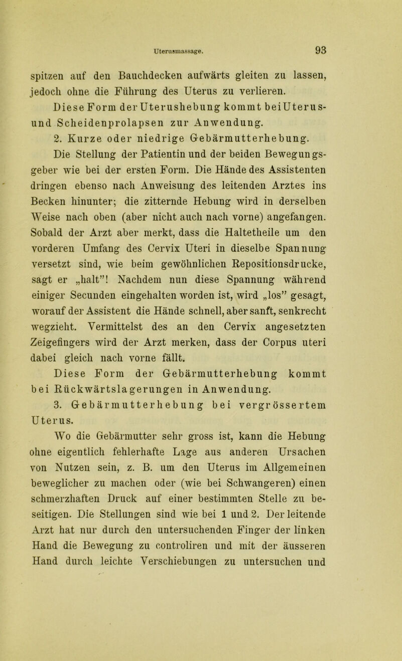 spitzen auf den Bauchdecken aufwärts gleiten zu lassen, jedoch ohne die Führung des Uterus zu verlieren. Diese Form der Uterushebung kommt beiUterus- und Scheidenprolapsen zur Anwendung. 2. Kurze oder niedrige Gebärmutterhebung. Die Stellung der Patientin und der beiden Bewegungs- geber wie bei der ersten Form. Die Hände des Assistenten dringen ebenso nach Anweisung des leitenden Arztes ins Becken hinunter; die zitternde Hebung wird in derselben Weise nach oben (aber nicht auch nach vorne) angefangen. Sobald der Arzt aber merkt, dass die Haltetheile um den vorderen Umfang des Cervix Uteri in dieselbe Spannung versetzt sind, wie beim gewöhnlichen Repositionsdr ucke, sagt er „halt”! Nachdem nun diese Spannung während einiger Secunden eingehalten worden ist, wird „los” gesagt, worauf der Assistent die Hände schnell, aber sanft, senkrecht wegzieht. Vermittelst des an den Cervix angesetzten Zeigefingers wird der Arzt merken, dass der Corpus uteri dabei gleich nach vorne fällt. Diese Form der Gebärmutt erhebung kommt bei Rückwärtslagerungen in Anwendung. 3. Gebär mutt er heb ung bei vergr össe rtem Uterus. Wo die Gebärmutter sehr gross ist, kann die Hebung ohne eigentlich fehlerhafte Lage aus anderen Ursachen von Nutzen sein, z. B. um den Uterus im Allgemeinen beweglicher zu machen oder (wie bei Schwangeren) einen schmerzhaften Druck auf einer bestimmten Stelle zu be- seitigen. Die Stellungen sind wie bei 1 und 2. Der leitende Arzt hat nur durch den untersuchenden Finger der linken Hand die Bewegung zu controliren und mit der äusseren Hand durch leichte Verschiebungen zu untersuchen und