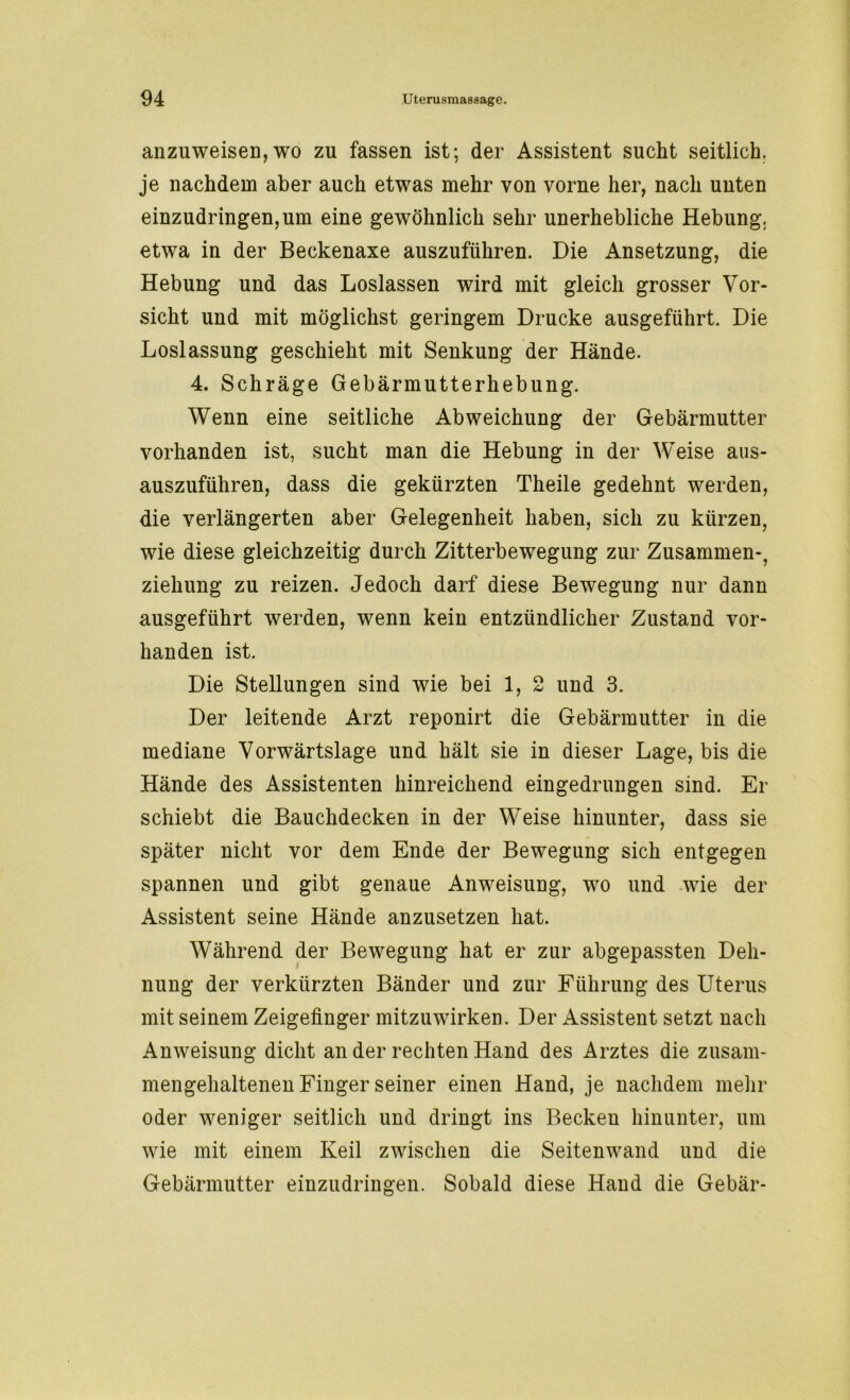 anzuweisen,wo zu fassen ist; der Assistent sucht seitlich, je nachdem aber auch etwas mehr von vorne her, nach unten einzudringen, um eine gewöhnlich sehr unerhebliche Hebung, etwa in der Beckenaxe auszuführen. Die Ansetzung, die Hebung und das Loslassen wird mit gleich grosser Vor- sicht und mit möglichst geringem Drucke ausgeführt. Die Loslassung geschieht mit Senkung der Hände. 4. Schräge Gebärmutterhebung. Wenn eine seitliche Abweichung der Gebärmutter vorhanden ist, sucht man die Hebung in der Weise aus- auszuführen, dass die gekürzten Theile gedehnt werden, die verlängerten aber Gelegenheit haben, sich zu kürzen, wie diese gleichzeitig durch Zitterbewegung zur Zusammen-, ziehung zu reizen. Jedoch darf diese Bewegung nur dann ausgeführt werden, wenn kein entzündlicher Zustand vor- handen ist. Die Stellungen sind wie bei 1, 2 und 3. Der leitende Arzt reponirt die Gebärmutter in die mediane Vorwärtslage und hält sie in dieser Lage, bis die Hände des Assistenten hinreichend eingedrungen sind. Er schiebt die Bauchdecken in der Weise hinunter, dass sie später nicht vor dem Ende der Bewegung sich entgegen spannen und gibt genaue Anweisung, wo und wie der Assistent seine Hände anzusetzen hat. Während der Bewegung hat er zur abgepassten Deh- nung der verkürzten Bänder und zur Führung des Uterus mit seinem Zeigefinger mitzuwirken. Der Assistent setzt nach Anweisung dicht an der rechten Hand des Arztes die zusam- mengehaltenen Finger seiner einen Hand, je nachdem mehr oder weniger seitlich und dringt ins Becken hinunter, um wie mit einem Keil zwischen die Seitenwand und die Gebärmutter einzudringen. Sobald diese Hand die Gebär-