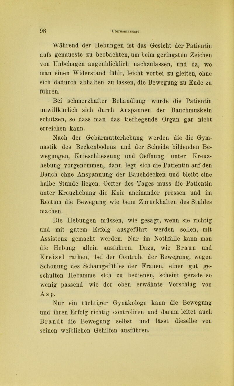 Während der Hebungen ist das Gesicht der Patientin aufs genaueste zu beobachten, um beim geringsten Zeichen von Unbehagen augenblicklich nachzulassen, und da, wo man einen Widerstand fühlt, leicht vorbei zu gleiten, ohne sich dadurch abhalten zu lassen, die Bewegung zu Ende zu führen. Bei schmerzhafter Behandlung würde die Patientin unwillkürlich sich durch Anspannen der Bauchmuskeln schützen, so dass man das tiefliegende Organ gar nicht erreichen kann. Nach der Gebärmutterhebung werden die die Gym- nastik des Beckenbodens und der Scheide bildenden Be- wegungen, Knieschliessung und Oeffnung unter Kreuz- hebung vorgenommen, dann legt sich die Patientin auf den Bauch ohne Anspannung der Bauchdecken und bleibt eine halbe Stunde liegen. Oefter des Tages muss die Patientin unter Kreuzhebung die Knie aneinander pressen und im Rectum die Bewegung wie beim Zurückhalten des Stuhles machen. Die Hebungen müssen, wie gesagt, wenn sie richtig und mit gutem Erfolg ausgeführt werden sollen, mit Assistenz gemacht werden. Nur im Nothfalle kann man die Hebung allein ausführen. Dazu, wie Braun und Kreisel rathen, bei der Controle der Bewegung, wegen Schonung des Schamgefühles der Frauen, einer gut ge- schulten Hebamme sich zu bedienen, scheint gerade so wenig passend wie der oben erwähnte Vorschlag von A s p. Nur ein tüchtiger Gynäkologe kann die Bewegung und ihren Erfolg richtig controliren und darum leitet auch Brandt die Bewegung selbst und lässt dieselbe von seinen weiblichen Gehilfen ausführen.