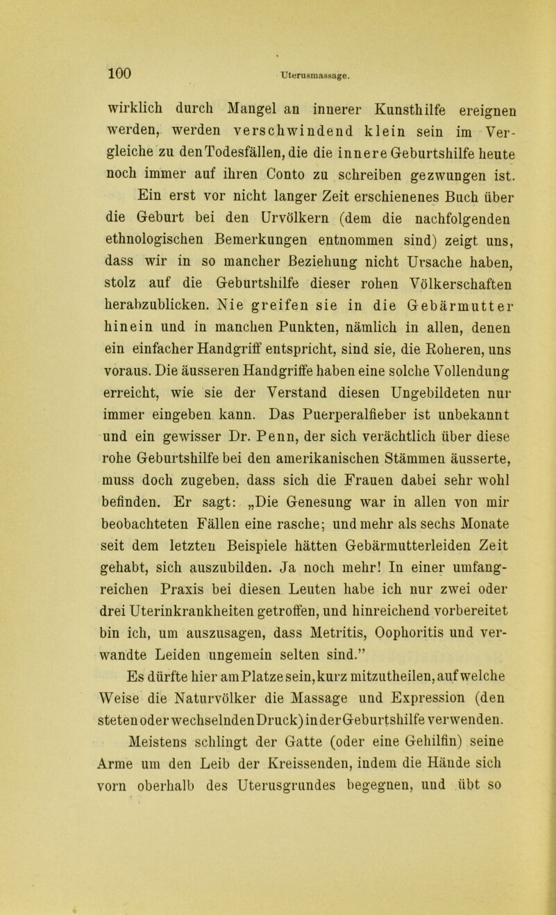 wirklich durch Mangel an innerer Kunsthilfe ereignen werden, werden verschwindend klein sein im Ver- gleiche zu denTodesfällen, die die innere Geburtshilfe heute noch immer auf ihren Conto zu schreiben gezwungen ist. Ein erst vor nicht langer Zeit erschienenes Buch über die Geburt bei den Urvölkern (dem die nachfolgenden ethnologischen Bemerkungen entnommen sind) zeigt uns, dass wir in so mancher Beziehung nicht Ursache haben, stolz auf die Geburtshilfe dieser rohen Völkerschaften herabzublicken. Nie greifen sie in die Gebärmutter hinein und in manchen Punkten, nämlich in allen, denen ein einfacher Handgriff entspricht, sind sie, die Roheren, uns voraus. Die äusseren Handgriffe haben eine solche Vollendung erreicht, wie sie der Verstand diesen Ungebildeten nur immer eingeben kann. Das Puerperalfieber ist unbekannt und ein gewisser Dr. Penn, der sich verächtlich über diese rohe Geburtshilfe bei den amerikanischen Stämmen äusserte, muss doch zugeben, dass sich die Frauen dabei sehr wohl befinden. Er sagt: „Die Genesung war in allen von mir beobachteten Fällen eine rasche; und mehr als sechs Monate seit dem letzten Beispiele hätten Gebärmutterleiden Zeit gehabt, sich auszubilden. Ja noch mehr! In einer umfang- reichen Praxis bei diesen Leuten habe ich nur zwei oder drei Uterinkrankheiten getroffen, und hinreichend vorbereitet bin ich, um auszusagen, dass Metritis, Oophoritis und ver- wandte Leiden ungemein selten sind.” Es dürfte hier am Platze sein, kurz mitzutheilen, auf welche Weise die Naturvölker die Massage und Expression (den steten oder wechselndenDruck) in der Geburtshilfe verwenden. Meistens schlingt der Gatte (oder eine Gehilfin) seine Arme um den Leib der Kreissenden, indem die Hände sich vorn oberhalb des Uterusgrundes begegnen, und übt so