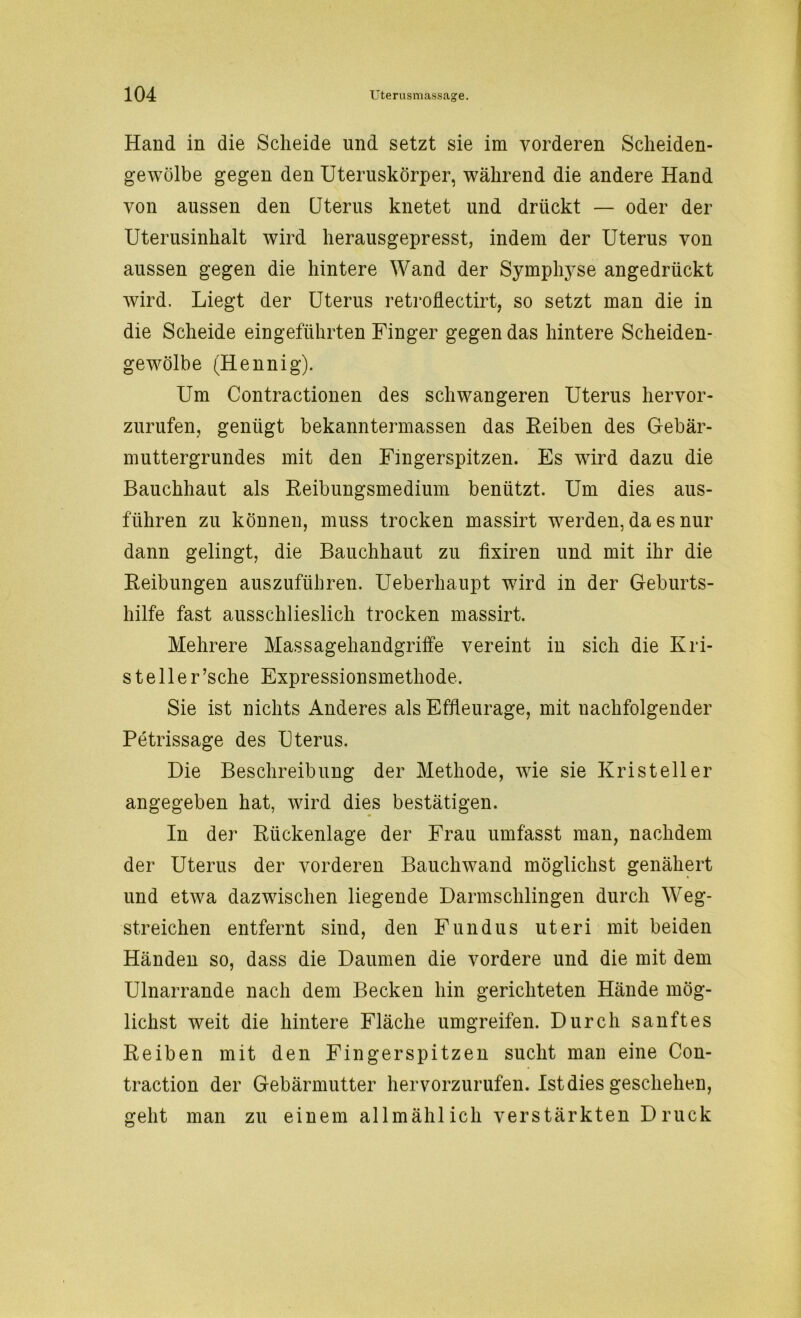 Hand in die Scheide und setzt sie im vorderen Scheiden- gewölbe gegen den Uteruskörper, während die andere Hand von aussen den Uterus knetet und drückt — oder der Uterusinhalt wird herausgepresst, indem der Uterus von aussen gegen die hintere Wand der Symphj-se angedrückt wird. Liegt der Uterus retroflectirt, so setzt man die in die Scheide eingeführten Finger gegen das hintere Scheiden- gewölbe (Hennig). Um Contractionen des schwangeren Uterus hervor- zurufen, genügt bekanntermassen das Reiben des Gebär- muttergrundes mit den Fingerspitzen. Es wird dazu die Bauchhaut als Reibungsmedium benützt. Um dies aus- führen zu können, muss trocken massirt werden, da es nur dann gelingt, die Bauchhaut zu fixiren und mit ihr die Reibungen auszuführen. Ueberhaupt wird in der Geburts- hilfe fast ausschlieslich trocken massirt. Mehrere Massagehandgriffe vereint in sich die Kri- steller ’sche Expressionsmethode. Sie ist nichts Anderes als Effleurage, mit nachfolgender Petrissage des Uterus. Die Beschreibung der Methode, wie sie Kris teil er angegeben hat, wird dies bestätigen. In der Rückenlage der Frau umfasst man, nachdem der Uterus der vorderen Bauchwand möglichst genähert und etwa dazwischen liegende Darmschlingen durch Weg- streichen entfernt sind, den Fundus uteri mit beiden Händen so, dass die Daumen die vordere und die mit dem Ulnarrande nach dem Becken hin gerichteten Hände mög- lichst weit die hintere Fläche umgreifen. Durch sanftes Reiben mit den Fingerspitzen sucht man eine Con- traction der Gebärmutter hervorzurufen. Ist dies geschehen, geht man zu einem allmählich verstärkten Druck