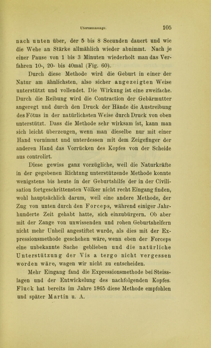 nach unten über, der 5 bis 8 Secunden dauert und wie die Wehe an Stärke allmählich wieder abnimmt. Nach je einer Pause von 1 bis 3 Minuten wiederholt man das Ver- fahren 10-, 20- bis 40mal (Fig. 60). Durch diese Methode wird die Geburt in einer der Natur am ähnlichsten, also sicher angezeigten Weise unterstützt und vollendet. Die Wirkung ist eine zweifache. Durch die Reibung wird die Contraction der Gebärmutter angeregt und durch den Druck der Hände die Austreibung des Fötus in der natürlichsten Weise durch Druck von oben unterstützt. Dass die Methode sehr wirksam ist, kann man sich leicht überzeugen, wenn man dieselbe nur mit einer Hand vornimmt und unterdessen mit dem Zeigefinger der anderen Hand das Vorrücken des Kopfes von der Scheide aus controlirt. Diese gewiss ganz vorzügliche, weil die Naturkräfte in der gegebenen Richtung unterstützende Methode konnte wenigstens bis heute in der Geburtshilfe der in der Civili- sation fortgeschrittensten Völker nicht recht Eingang finden, wohl hauptsächlich darum, weil eine andere Methode, der Zug von unten durch den Forceps, während einiger Jahr- hunderte Zeit gehabt hatte, sich einzubürgern. Ob aber mit der Zange von unwissenden und rohen Geburtshelfern nicht mehr Unheil angestiftet wurde, als dies mit der Ex- pressionsmethode geschehen wäre, wenn eben der Forceps eine unbekannte Sache geblieben und die natürliche Unterstützung der Vis a tergo nicht vergessen worden wäre, wagen wir nicht zu entscheiden. Mehr Eingang fand die Expressionsmethode bei Steiss- lagen und der Entwickelung des nachfolgenden Kopfes. Fluck hat bereits im Jahre 1865 diese Methode empfohlen und später Martin u. A.