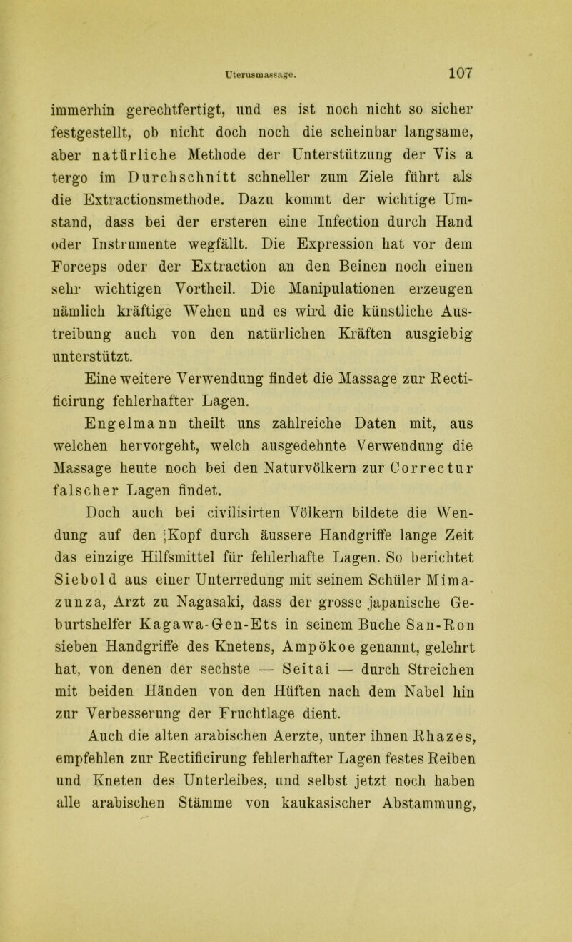 immerhin gerechtfertigt, und es ist noch nicht so sicher festgestellt, ob nicht doch noch die scheinbar langsame, aber natürliche Methode der Unterstützung der Vis a tergo im Durchschnitt schneller zum Ziele führt als die Extractionsmethode. Dazu kommt der wichtige Um- stand, dass bei der ersteren eine Infection durch Hand oder Instrumente wegfällt. Die Expression hat vor dem Forceps oder der Extraction an den Beinen noch einen sehr wichtigen Vortheil. Die Manipulationen erzeugen nämlich kräftige Wehen und es wird die künstliche Aus- treibung auch von den natürlichen Kräften ausgiebig unterstützt. Eine weitere Verwendung findet die Massage zur Recti- ficirung fehlerhafter Lagen. Engelmann theilt uns zahlreiche Daten mit, aus welchen hervorgeht, welch ausgedehnte Verwendung die Massage heute noch bei den Naturvölkern zur Correctur falscher Lagen findet. Doch auch bei civilisirten Völkern bildete die Wen- dung auf den ;Kopf durch äussere Handgriffe lange Zeit das einzige Hilfsmittel für fehlerhafte Lagen. So berichtet Siebol d aus einer Unterredung mit seinem Schüler Mima- zunza, Arzt zu Nagasaki, dass der grosse japanische Ge- burtshelfer Kagawa-Gen-Ets in seinem Buche San-Ron sieben Handgriffe des Knetens, Ampökoe genannt, gelehrt hat, von denen der sechste — Seitai — durch Streichen mit beiden Händen von den Hüften nach dem Nabel hin zur Verbesserung der Fruchtlage dient. Auch die alten arabischen Aerzte, unter ihnen Rhazes, empfehlen zur Rectificirung fehlerhafter Lagen festes Reiben und Kneten des Unterleibes, und selbst jetzt noch haben alle arabischen Stämme von kaukasischer Abstammung,