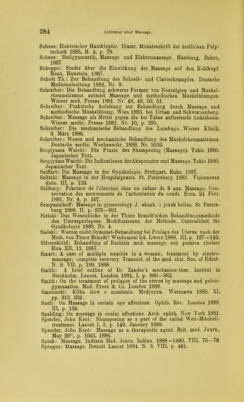 Schnee: Elektrischer Hautklopfer. Illustr. Monatsschrift der ärztlichen Poly- technik 1885, H. 4, p. 78. Schnee: Heilgymnastik, Massage und Elektromassage. Hamburg, Behre, 1887. Schoppe: Studie über die Einwirkung der Massage auf den Kehlkopf. Bonn, Haustein, 1887. Schott Th.: Zur Behandlung des Schreib- und Clavierkrampfes. Deutsche Medicinalzeitung 1882, Nr. 9. Schreiber: Die Behandlung schwerer Formen von Neuralgien und Muskel- rheumatismus mittelst Massage und methodischen Muskelübungen. Wiener med. Presse 1881. Nr. 48, 49, 50, 51. Schreiber: Praktische Anleitung zur Behandlung durch Massage und methodische Muskelübung. Wien 1883, bei Urban und Schwarzenberg. Schreiber: Massage als Mittel gegen die bei Tabes auftretende Anästhesie. Wiener medic. Presse 1881, Nr. 10, p. 295. Schreiber: Die mechanische Behandlung des Lumbago. Wiener Klinik, 3. März 1886. Schreiber: Wesen und mechanische Behandlung des Muskelrheumatismus. Deutsche medic. Wochenschr. 1889, Nr. 9510. Secgiyama Waichi: Die Praxis des Shampooing (Massage). Tokio 1880. Japanischer Text. Secgiyama Waichi: Die Indicationen derAkupunctur und Massage. Tokio 1880. Japanischer Text. Seiffart: Die Massage in der Gynäkologie. Stuttgart, Enke, 1887. Selitzki: Massage in der Hospitalpraxis. St. Petersburg 1883. Vojennosan dielo. III, p. 153. Seilberg: Fraeture de l’oleeräne cliez un enfant de 9 ans. Massage. Con- servation des mouvements de Tarticulation du coude. Ecra, 24 Fevr. 1881. Nr. 4, p. 107. Semyannikoff: Massage in gynaecology J. akush. i jensk boliez. St. Peters- burg 1888. II, p. 873-891. Sielski: Das Wesentliche in der Thure Brandt’schen Behandlungsmethode des Uterusprolapses. Modificationen der Methode. Centralblatt für Gynäkologie 1889, Nr. 4. Sielski: Warum nicht Gymnast-Behandlung bei Prolaps des Uterus nach der Meth. von Thure Brandt? Wiadomoni lek. Lworo 1888, III, p. 137—143. Silverskiöld: Behandling of Rachitis med. massage och passiva rirelser Eira XII, 11, 1887. Smart: A ease of multiple neuritis in a woman; treatment by electro- massage; complete recovery. Transaet. of the med. chir. Soc. of Edinb. N. S. VII, p. 199. 1888. Smith: A brief outline of Dr. Zanders mechanico-ther. Institut in Stockholm. Lancet. London 1881, I, p. 860 — 862. Smith: On the treatment of prolapse of the uterus by massage and pelvic- gymnastics. Med. Press & Co. London 1889. Smolenski: Kilka slow o miesieniu. Medycvna. Warszawa 1883. XI, pp. 313. 332. Snell: On Massage in certain eye affections. Ophth. Rev. London 1888, III, p. 134. Spalding: On massage in ocular affections. Arch. ophth. New York 1881. Spender, John Kent: Shamposing as a part of the called Weir-Mitchell- treatment. Lancet I, 3, p. 149, January 1888. Spender, John Kent: Massage as a therapeutic agent. Brit. med. Journ., May 29u‘, p. 1043, 1886. Spink: Massage. Indiana Med. Journ. Indian. 1888—1890, VIII, 76—78. Sprague: Massage. Detroit Lancet 1881. N. 3, VIII, p. 481.