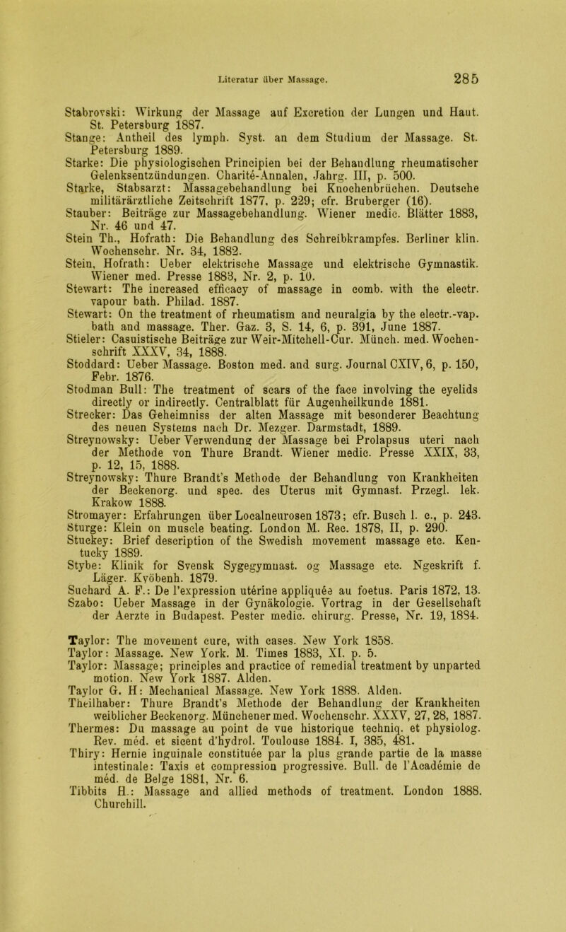 Stabrovski: Wirkung der Massage auf Excretion der Lungen und Haut. St. Petersburg 1887. Stange: Antheil des lyrnph. Syst, an dem Studium der Massage. St. Petersburg 1889. Starke: Die physiologischen Principien bei der Behandlung rheumatischer Gelenksentzündungen. Charite-Annalen, Jahrg. III, p. 500. Starke, Stabsarzt: Massagebehandlung bei Knochenbrüchen. Deutsche militärärztliche Zeitschrift 1877, p. 229; efr. Bruberger (16). Stäuber: Beiträge zur Massagebehandlung. Wiener medie. Blätter 1883, Nr. 46 und 47. Stein Th., Hofrath: Die Behandlung des Schreibkrampfes. Berliner klin. Wochenschr. Nr. 34, 1882. Stein, Hofrath: Ueber elektrische Massage und elektrische Gymnastik. Wiener med. Presse 1883, Nr. 2, p. 10. Stewart: The increased effic-acy of massage in comb, with the electr. vapour bath. Philad. 1887. Stewart: On the treatment of rheumatism and neuralgia by the electr.-vap. bath and massage. Ther. Gaz. 3, S. 14, 6, p. 391, June 1887. Stieler: Casuistische Beiträge zur Weir-Mitchell-Cur. Münch, med. Wochen- schrift XXXV, 34, 1888. Stoddard: Ueber Massage. Boston med. and surg. Journal CXIV, 6, p. 150, Febr. 1876. Stodman Bull: The treatment of scars of the face involving the eyelids directly or indirectly. Centralblatt für Augenheilkunde 1881. Strecker: Das Geheimniss der alten Massage mit besonderer Beachtung des neuen Systems nach Dr. Mezger. Darmstadt, 1889. Streynowsky: Ueber Verwendung der Massage bei Prolapsus uteri nach der Methode von Thure Brandt. Wiener medic. Presse XXIX, 33, p. 12, 15, 1888. Streynowsky: Thure Brandt’s Methode der Behandlung von Krankheiten der Beckenorg. und spec. des Uterus mit Gymnast. Przegl. lek. Krakow 1888. Stromayer: Erfahrungen über Localneurosen 1873; cfr. Busch 1. c., p. 243. Sturge: Klein on muscle beating. London M. Ree. 1878, II, p. 290. Stuekey: Brief description of the Swedish movement massage etc. Ken- tucky 1889. Stybe: Klinik for Svensk Sygegymuast. og Massage etc. Ngeskrift f. Läger. Kyöbenh. 1879. Suchard A. F.: De Texpression uterine appliquee au foetus. Paris 1872, 13. Szabo: Ueber Massage in der Gynäkologie. Vortrag in der Gesellschaft der Aerzte in Budapest. Pester medie. chirurg. Presse, Nr. 19, 1884. Taylor: The movement eure, with cases. New York 1858. Taylor: Massage. New York. M. Times 1883, XL p. 5. Taylor: Massage; principles and prautice of remedial treatment by unparted motion. New York 1887. Alden. Taylor G. H: Meehanical Massage. New York 1888. Alden. Theilhaber: Thure Brandt’s Methode der Behandlung der Krankheiten weiblicher Beckenorg. Münchener med. Wochenschr. XXXV, 27, 28, 1887. Thermes: Du massage au point de vue historique techniq. et physiolog. Rev. med. et sicent d’hydrol. Toulouse 1884. I, 385, 481. Thiry: Hernie inguinale constituee par la plus grande partie de la masse intestinale: Taxis et compression progressive. Bull, de TAcademie de med. de Beige 1881, Nr. 6. Tibbits H.: Massage and allied methods of treatment. London 1888. Churchill.