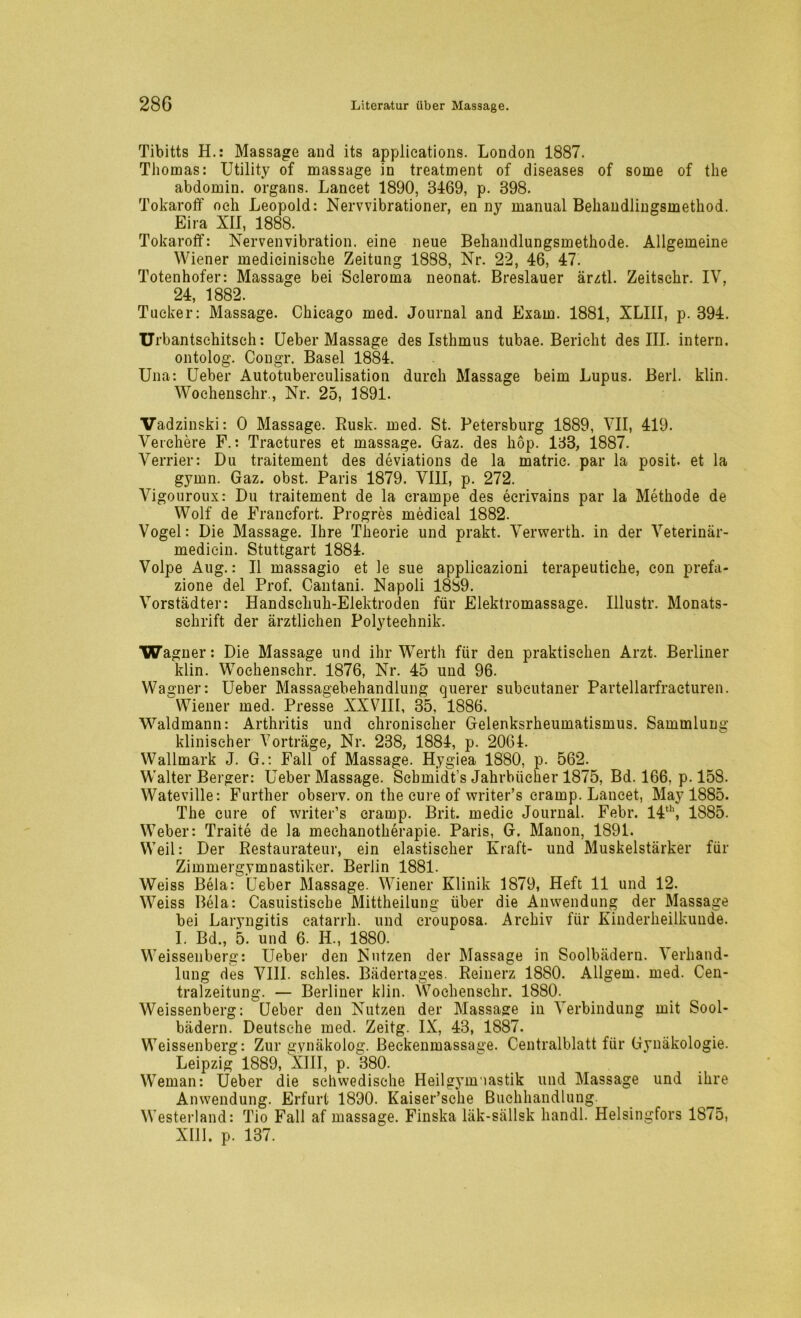 Tibitts H.: Massage and its applications. London 1887. Thomas: Utility of massage in treatment of diseases of some of the abdomin. Organs. Laneet 1890, 3469, p. 398. Tokaroff och Leopold: Nervvibrationer, en ny manual Behandlingsmethod. Eira XU, 1888. Tokaroff: Nervenvibration. eine neue Behandlungsmethode. Allgemeine Wiener medicinische Zeitung 1888, Nr. 22, 46, 47. Totenhofer: Massage bei Scleroma neonat. Breslauer ärztl. Zeitschr. IV, 24, 1882. Tucker: Massage. Chicago med. Journal and Exam. 1881, XLIII, p. 394. Urbantsehitsch: Ueber Massage des Isthmus tubae. Bericht des III. intern, ontolog. Congr. Basel 1884. Una: Ueber Autotuberculisation durch Massage beim Lupus. Berl. klin. Wochensehr., Nr. 25, 1891. Vadzinski: 0 Massage. Rusk. med. St. Petersburg 1889, VII, 419. Verchere F.: Tractures et massage. Gaz. des hop. 133, 1887. Verrier: Du traitement des deviations de la matrie. par la posit. et la gymn. Gaz. obst. Paris 1879. VIII, p. 272. Vigouroux: Du traitement de la crampe des eerivains par la Methode de Wolf de Franefort. Progres medical 1882. Vogel: Die Massage. Ihre Theorie und prakt. Verwerth. in der Veterinär- mediein. Stuttgart 1884. Volpe Aug.: 11 massagio et le sue applicazioni terapeutiche, eon prefa- zione del Prof. Cantani. Napoli 1889. Vorstädter: Handschuh-Elektroden für Elektromassage. Illustr. Monats- schrift der ärztlichen Polytechnik. Wagner: Die Massage und ihr Werth für den praktischen Arzt. Berliner klin. Woehenschr. 1876, Nr. 45 und 96. Wagner: Ueber Massagebehandlung querer subcutaner Partellarfraeturen. Wiener med. Presse XXVIII, 35, 1886. Waldmann: Arthritis und chronischer Gelenksrheumatismus. Sammlung klinischer Vorträge, Nr. 238, 1884, p. 2064. Wallmark J. G.: Fall of Massage. Hygiea 1880, p. 562. Walter Berger: Ueber Massage. Schmidt’s Jahrbücher 1875, Bd. 166, p. 158. Wateville: Further observ. on the eure of writer’s cramp. Laneet, May 1885. The eure of writer’s cramp. Brit. medic Journal. Febr. 14th, 1885. Weber: Traite de la mechanotherapie. Paris, G. Manon, 1891. Weil: Der Restaurateur, ein elastischer Kraft- und Muskelstärker für Zimmergymnastiker. Berlin 1881. Weiss Beia: Ueber Massage. Wiener Klinik 1879, Heft 11 und 12. Weiss Bela: Casuistische Mittheilung über die Anwendung der Massage bei Laryngitis eatarrh. und crouposa. Archiv für Kinderheilkunde. I. Bd., 5. und 6. II., 1880. Weissenberg: Ueber den Nutzen der Massage in Soolbädern. Verhand- lung des VIII. sehles. Bädertages. Reinerz 1880. Allgem. med. Cen- tralzeitung. — Berliner klin. Woehenschr. 1880. Weissenberg: Ueber den Nutzen der Massage in Verbindung mit Sool- bädern. Deutsche med. Zeitg. IX, 43, 1887. Weissenberg: Zur gynäkolog. Beckenmassage. Centralblatt für Gynäkologie. Leipzig 1889, XIII, p. 380. Weman: Ueber die schwedische Heilgymnastik und Massage und ihre Anwendung. Erfurt 1890. Kaiser’sche Buchhandlung Westerland: Tio Fall af massage. Finska läk-sällsk handl. Helsingfors 1875, XIII. p. 137.