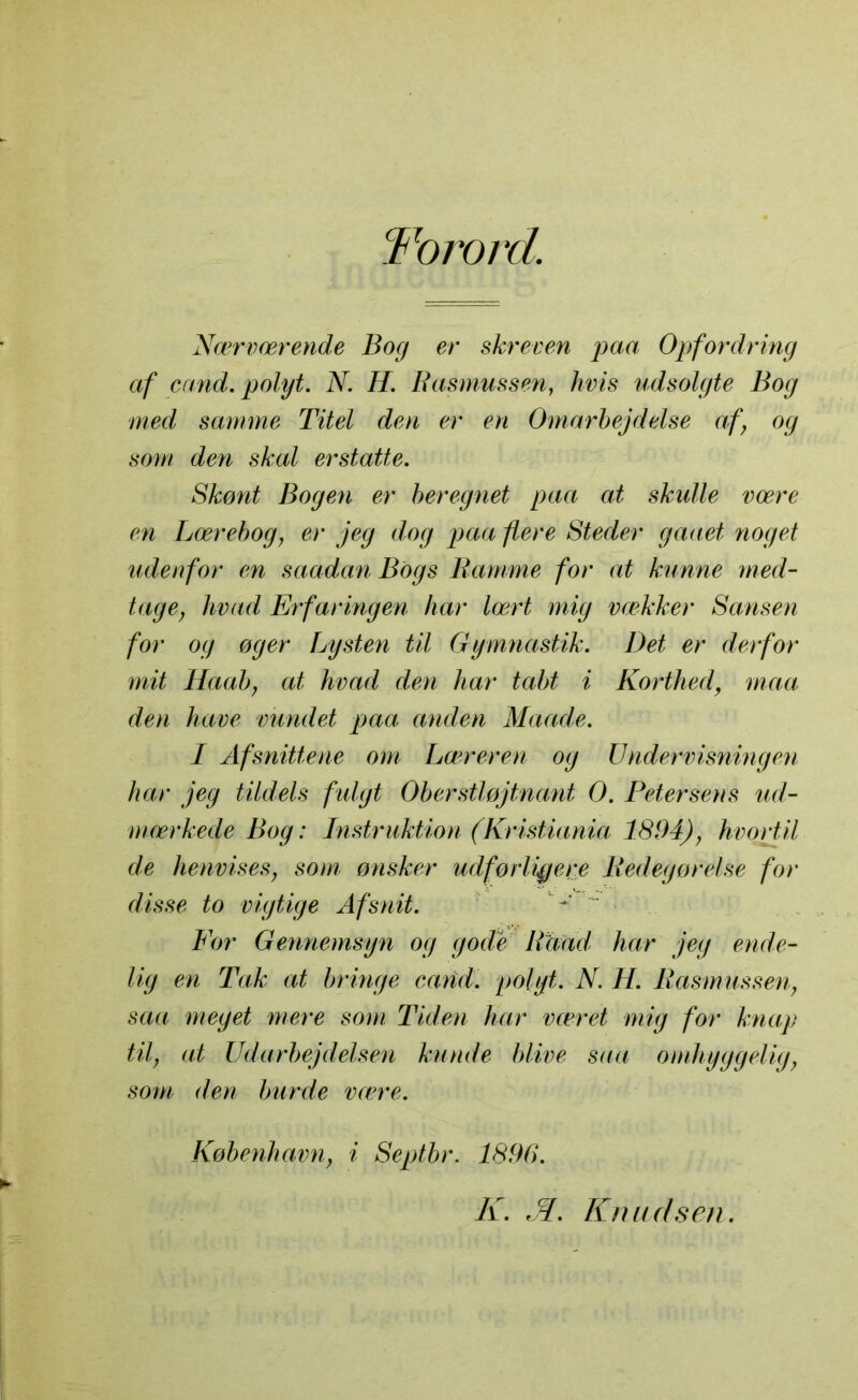 Torord. Nærværende Bog er skreven paa Opfordring af c and. polyt. N. H. Rasmussen, hvis udsolgte Bog med samme Titel den er en Omarbejdelse af, og som den skal erstatte. Skønt Bogen er beregnet paa at skulle være en Lærebog, er jeg dog paa flere Steder gaaet noget udenfor en saadan Bogs Ramme for at kunne med- tage, hvad Erfaringen har lært mig vækker Sansen for og øger Lysten til Gymnastik. Det er derfor mit Haab, at hvad den har tabt i Korthed, maa den have vundet paa anden Maade. I Afsnittene om Læreren og U nder visning en har jeg tildels fulgt Oberstløjtnant O. Petersens ud- mærkede Bog: Instruktion (Kristiania 1894), hvortil de henvises, som ønsker udførligere Redegørelse for disse to vigtige Afsnit. *' For Gennemsyn og gode Rhad har jeg ende- lig en Tak at bringe carid. polyt. N. H. Rasmussen, saa meget mere som Tiden har været mig for knap til, at Udarbejdelsen kunde blive saa omhyggelig, som den burde være. København, i Septbr. 1896. K. 'M. Knudsen.