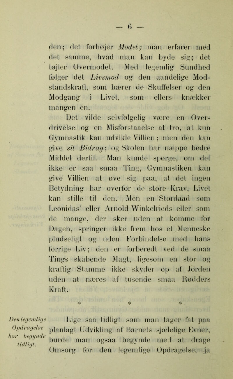 den; det forhøjer Modet; man erfarer med det samme, hvad man kan byde sig; det tøjler Overmodet. Med legemlig Sundhed følger det Livsmod og den aandelige Mod- standskraft, som bærer de Skuffelser og den Modgang i Livet, som ellers knækker mangen én. Det vilde selvfølgelig være en Over- drivelse og en Misforstaaelse at tro, at kun Gymnastik kan udvikle Villien; men den kan give sit Bidrag; og Skolen har næppe bedre Middel dertil. Man kunde spørge, om det ikke er saa smaa Ting, Gymnastiken kan give Villien at øve sig paa, at det ingen Betydning har overfor de store Krav, Livet kan stille til den. Men en Stordaad som Leonidas’ eller Arnold Winkelrieds eller som de mange, der sker uden at komme for Dagen, springer ikke frem hos et Menneske pludseligt og uden Forbindelse med hans forrige Liv; den er forberedt ved de smaa Tings skabende Magt, ligesom en stor og kraftig Stamme ikke skyder op af Jorden uden at næres af tilsende smaa Rødders Kraft. * * * Den legemlige Opdragelse bør begynde tidligt. Lige saa tidligt som man tager fat paa planlagt Udvikling af Barnets sjælelige Evner, burde man ogsaa begynde med at drage Omsorg for den legemlige Opdragelse, ja