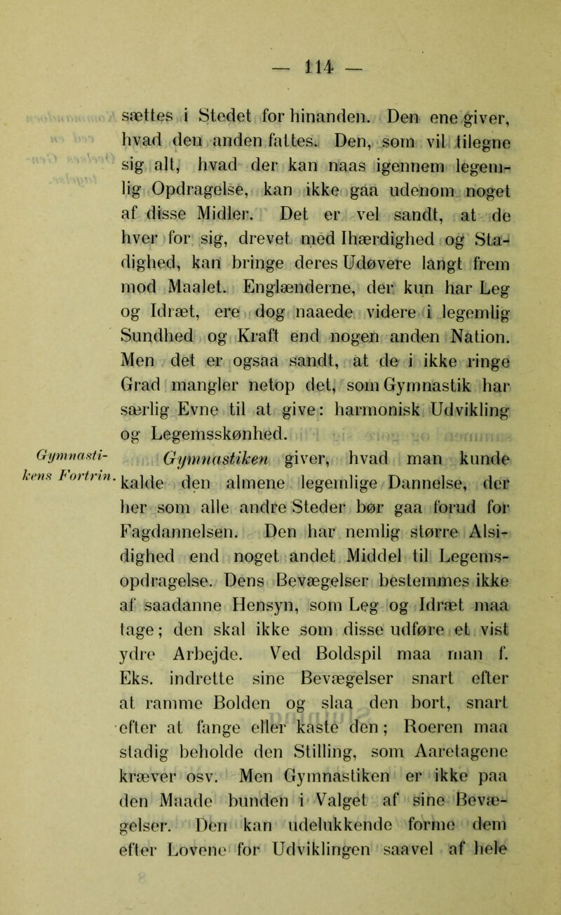 Gymnasti- kens Fortrin. sættes i Stedet for hinanden. Den ene giver, hvad den anden fattes*, Den, som vil tilegne sig alt, hvad der kan naas igennem legem- lig Opdragelse, kan ikke gaa udenom noget af disse Midler. Det er vel sandt, at de hver for sig, drevet med Ihærdighed og Sta- dighed, kan bringe deres Udøvere langt frem mod Maalet. Englænderne, der. kun har Leg og Idræt, ere dog naaede videre i legemlig Sundhed og Kraft end nogen anden Nation. Men det er ogsaa sandt, at de i ikke ringe Grad mangler netop det, som Gymnastik har særlig Evne til at give: harmonisk Udvikling og Legemsskønhed. Gymnastiken giver, hvad man kunde kalde den almene legemlige Dannelse, der her som alle andre Steder bør gaa forud for Fagdannelsen. Den har nemlig større Alsi- dighed end noget andet Middel til Legems- opdragelse. Dens Bevægelser bestemmes ikke af saadanne Hensyn, som Leg og Idræt maa tage; den skal ikke som disse udføre et vist ydre Arbejde. Ved Boldspil maa man f. Eks. indrette sine Bevægelser snart efter at ramme Bolden og slaa den bort, snart efter at fange eller kaste den; Roeren maa stadig beholde den Stilling, som Aaretagene kræver osv. Men Gymnastiken er ikke paa den Maade bunden i Valget af sine Bevæ- gelser. Den kan udelukkende forme dem efter Lovene for Udviklingen saavel af hele