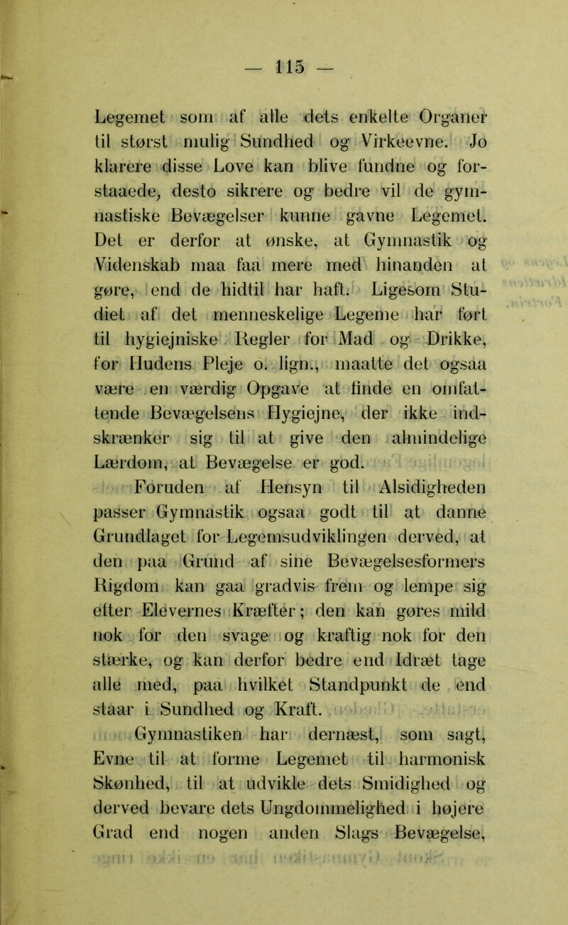 Legemet som af alle dets enkelte Organer til størst mulig Sundhed og Virkeevne. Jo klarere disse Love kan blive fundne og for- staaede, desto sikrere og bedre vil de gym- nastiske Bevægelser kunne gavne Legemet. Det er derfor at ønske, at Gymnastik og Videnskab maa faa mere med hinanden at gøre, end de hidtil har haft. Ligesom Stu- diet af det menneskelige Legeme har ført til hygiejniske Regler for Mad og Drikke, for Hudens Pleje o. lign., maatte det ogsaa være en værdig Opgave at finde en omfat- tende Bevægelsens Hygiejne, der ikke ind- skrænker sig til at give den almindelige Lærdom, at Bevægelse er god. Foruden af Hensyn til Alsidigheden passer Gymnastik ogsaa godt til at danne Grundlaget for Legemsudviklingen derved, at den paa Grund af sine Bevægelsesformers Rigdom kan gaa gradvis frem og lempe sig etter Elevernes Kræfter; den kan gøres mild nok for den svage og kraftig nok for den stærke, og kan derfor bedre end Idræt tage alle med, paa hvilket Standpunkt de end staar i Sundhed og Kraft. Gymnastiken har dernæst, som sagt, Evne til at forme Legemet til harmonisk Skønhed, til at udvikle dets Smidighed og derved bevare dets Ungdommelighed i højere Grad end nogen anden Slags Bevægelse,