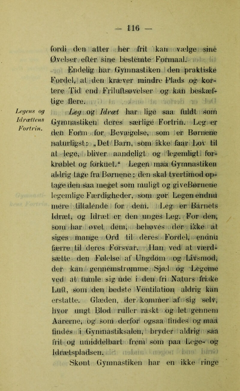 Legens og Idrættens Fortrin. fordi den atter her frit kan vælge sine Øvelser efter sine bestemte Fofmaal. Endelig har Gymnastiken den praktiske Fordel, at den kræver mindre Plads og kor- tere Tid end Frilufts®velser og kan beskæf- tige flere. Leg og Idræt har lige saa fuldt som Gymnastiken deres særlige Fortrin. Leg er den Form for Bevægelse, som er Børnene naturligst: „Det Barn, som ikke faar Lov til at lege, bliver aandeligt og legemligt for- krøblet og forkuet. Legen maa Gymnastiken aldrig tage fra Børnene; den skal tvertimod op- tage den saa meget som muligt og giveBørnene legemlige Færdigheder, som gør Legen endnu mere tiltalende for dem. Leg er Barnets Idræt, og Idræt er den unges Leg. For den, som har øvet dem, behøves der ikke at siges mange Ord til deres Fordel, endnu færre til deres Forsvar. Han ved at værd- sætte den Følelse af Ungdom og Livsmod, der kan gennemstrømme Sjæl og Legeme ved at tumle sig ude i den fri Naturs friske Luft, som den bedste Ventilation aldrig kan erstatte. Glæden, der kommer af sig selv, hvor ungt Blod ruller raskt og let gennem Aarerne, og som derfor ogsaa tindes og maa findes i Gymnastiksalen, bryder aldrig saa frit og umiddelbart frem som paa Lege- og idrætspladsen. Skønt Gymnastiken har en ikke ringe