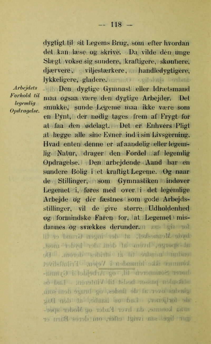 Arbejdets Forhold til legemlig Opdragelse. dygtigt til sit Legems Brug, som efter hvordan det kan læse og skrive. Da vilde den unge Slægt vokse sig sundere, kraftigere, skønhere, djærvere, viljestærkere, handledygtigere, lykkeligere, gladere. Den dygtige Gymnast eller Idrætsmand maa ogsaa være den dygtige Arbejder. Det smukke, sunde Legeme maa ikke være som en Pynt, der nødig tages frem af Frygt for at faa den ødelagt. Det er Enhvers Pligt at lægge alle sine Evner ind i sin Livsgerning. Hvad enten denne er af aandelig eller legem- lig Natur, drager den Fordel af legemlig Opdragelse. Den arbejdende Aand har en sundere Bolig i et kraftigt Legeme. Og naar de Stillinger, som Gymnastiken indøver Legemet i, føres med over i det legemlige Arbejde og dér fæstnes som gode Arbejds- stillinger, vil de give større Udholdenhed og formindske Faren for, at Legemet mis- dannes og svækkes derunder. b mo fT>ny Jyiiv