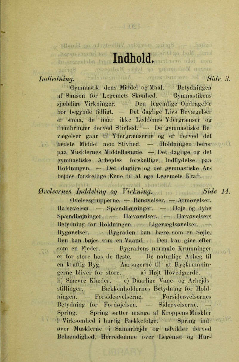 Indhold Indledning. Side S. Gymnastik, dens Middel og Maal. — Betydningen af Sansen for Legemets Skønhed. Gymnastikens sjælelige Virkninger. — Den legemlige Opdragelse hør begynde tidligt. — Det daglige Livs Bevægelser er smaa, de naar ikke Leddenes Ydergrænser og frembringer derved Stivhed. — De gymnastiske Be- vægelser gaar til Ydergrænserne og er derved det bedste Middel mod Stivhed, — Holdningen beror paa Musklernes Middellængde. — Det daglige og det gymnastiske Arbejdes forskellige Indflydelse paa Holdningen. — Det daglige og det gymnastiske Ar- bejdes forskellige Evne til at øge Legemets Kraft. Øvelsernes Inddeling og Virkning. Side 14. 0velsesgrupperne. — Benøvelser. —- Armøvelser. Halsøvelser. — Spændbøjninger. — Høje og dybe Spændbøjninger. — Hævøvelser. ; Hævøvelsers Betydning for Holdningen. — Ligevægtsøvelser. — Bygøvelser. — Rygraden kan bære som en Søjle. Den kan bøjes som en Vaand. — Den kan give efter som en Fjeder. — Rygradens normale Krumninger er for store hos de fleste. — De naturlige Anlæg til en kraftig Ryg. — Aarsagerne til at Rygkrumnin- gerne bliver for store. — a) Højt Hovedgærde. — b) Snævre Klæder. — c) Daarlige Vane- og Arbejds- stillinger. — Bækken holdernes Betydning for Hold- ningen. — Forsideøvelserne. — Forsideøvelsernes Betydning for Fordøjelsen. — Sideøvelserne. — Spring. — Spring sætter mange af Kroppens Muskler i Virksomhed i hurtig Rækkefølge. — Spring ind- øver Musklerne i Samarbejde og udvikler derved Behændighed, Herredømme over Legemet og Hur-