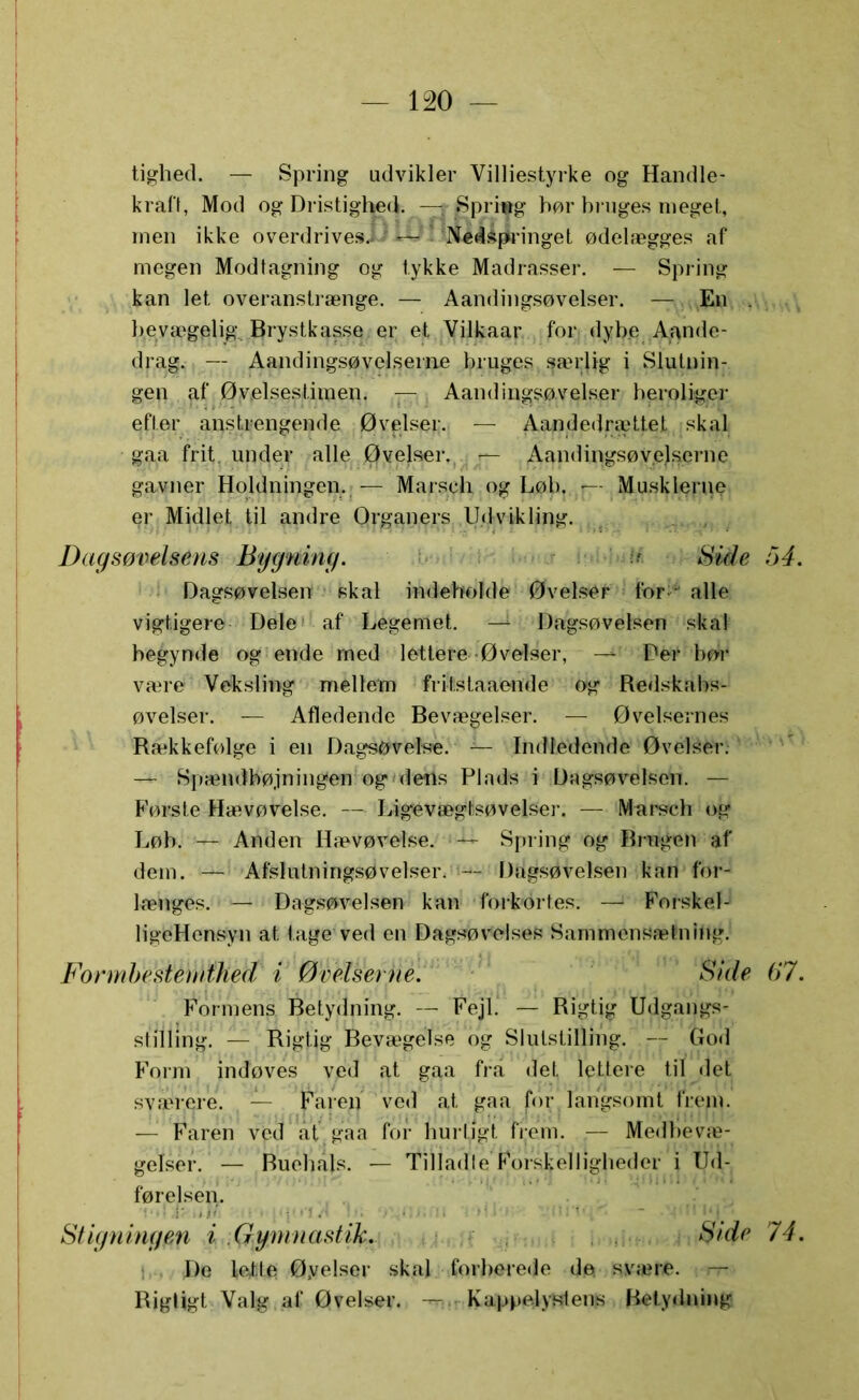 tighed. — Spring udvikler Villiestyrke og Handle- kraft, Mod og Dristighed. — Spring hør bruges meget, men ikke overdrives.! — Nedspringet ødelægges af megen Modtagning og tykke Madrasser. — Spring kan let overanslrænge. — Aandingsøvelser. — En . bevægelig Brystkasse er et Vilkaar for dybe Aande- drag. — Aandingsøvelserne bruges Rærlig i Slutnin- gen af Øvelsestimen. — Aandingsøvelser heroliger efter anstrengende Øvelser. — Aandedrættet skal gaa frit under alle Øvelser, |—- Aandingsøvelserne gavner Holdningen. — Marsch og Løb. —-.Musklerne er Midlet til andre Organers Udvikling. Dagsøvelsens Bygning. Bide 54. Dagsøvelsen skal indeholde Øvelser for alle vigtigere Dele af Legemet. —1 Dagsøvelsen skal begynde og ende med lettere-Øvelser, —^ Per bør være Veksling mellem fritstaaende og Redskabs- øvelser. — Afledende Bevægelser. — Øvelsernes Rækkefølge i en Dagsøvelse. — Indledende Øvelser. — Spændbøjningen og defls Pinds i Dagsøvelsen. — Første Hævøvelse. — Ligevægfcsøvelser. — Marsch og Løb. — Anden Hævøvelse. ;-U- Spring og Brugen af dem. — Afslulningsøvelseiv — Dagsøvelsen kan for- længes. — • Dagsøvelsen kan forkortes. — Forskel- ligeHensyn at tage ved en Dagsøvelses Sammensætning. Formbesternihed i Øvelserne. Side 67. Formens Betydning. — Fejl. — Rigtig Udgangs- stilling. — ' Rigtig Bevægelse og Slulstilling. — God Form indøves ved at gaa fra det lettere til det svauere. — Faren ved at gaa for langsomt frem. — Faren ved at gaa for hurtigt frem. •— Medbevæ- gelser. — Buehåls. — Tilladte Forskelligheder i Ud- førelsen. - 1 • ' ~ Stigningen i Gymnastik. Side 74. De lette Øyelser skal forberede dø svære, n- Rigtigt Valg af Øvelser. — Kappelystens Betydning