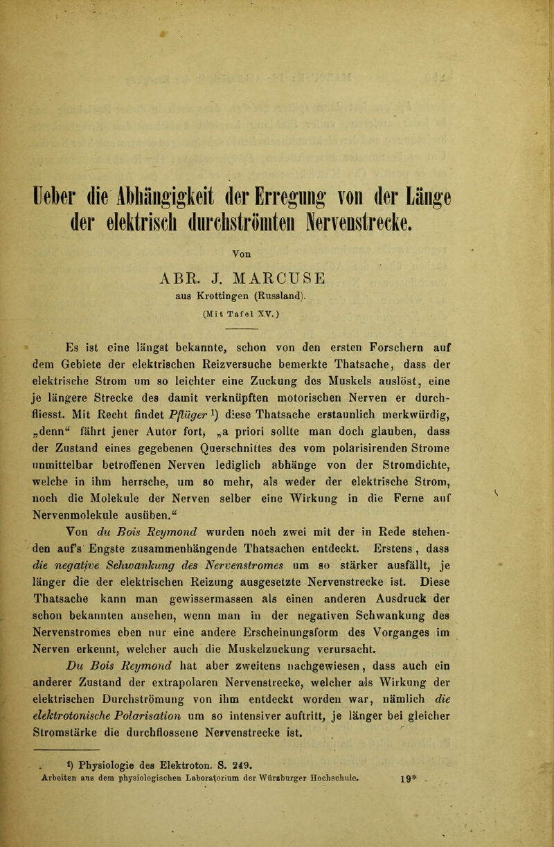 Ueber die Abhängigkeit der Erregung von der Länge der elektrisch durchströmten Nerveustrecke. Von ABR. J. MARCUSE aus Krottingen (Russland). (Mit Tafel XV.) Es ist eine längst bekannte, schon von den ersten Forschern auf dem Gebiete der elektrischen Reizversuche bemerkte Thatsache, dass der elektrische Strom um so leichter eine Zuckung des Muskels auslöst, eine je längere Strecke des damit verknüpften motorischen Nerven er durch- fliesst. Mit Recht findet Pflüger x) diese Thatsache erstaunlich merkwürdig, „denn“ fährt jener Autor fort* „a priori sollte man doch glauben, dass der Zustand eines gegebenen Querschnittes des vom polarisirenden Strome unmittelbar betroffenen Nerven lediglich abhänge von der Stromdichte, welche in ihm herrsche, um so mehr, als weder der elektrische Strom, noch die Moleküle der Nerven selber eine Wirkung in die Ferne auf Nervenmolekule ausüben.“ Von du Bois Beymond wurden noch zwei mit der in Rede stehen- den auf’s Engste zusammenhängende Thatsachen entdeckt. Erstens , dass die negative Schwankung des Nervenstromes um so stärker ausfällt, je länger die der elektrischen Reizung ausgesetzte Nervenstrecke ist. Diese Thatsache kann man gewissermassen als einen anderen Ausdruck der schon bekannten ansehen, wenn man in der negativen Schwankung des Nervenstromes eben nur eine andere Erscheinungsform des Vorganges im Nerven erkennt, welcher auch die Muskelzuckung verursacht. Du Bois Beymond hat aber zweitens nachgewiesen, dass auch ein anderer Zustand der extrapolaren Nervenstrecke, welcher als Wirkung der elektrischen Durchströmung von ihm entdeckt worden war, nämlich die elektrotonische Polarisation um so intensiver auftritt, je länger bei gleicher Stromstärke die durchflossene Nervenstrecke ist. *) Physiologie des Elektroton. S. 249. Arbeiten ans dem physiologischen Laboratorium der Würzburger Hochschule. 19* _