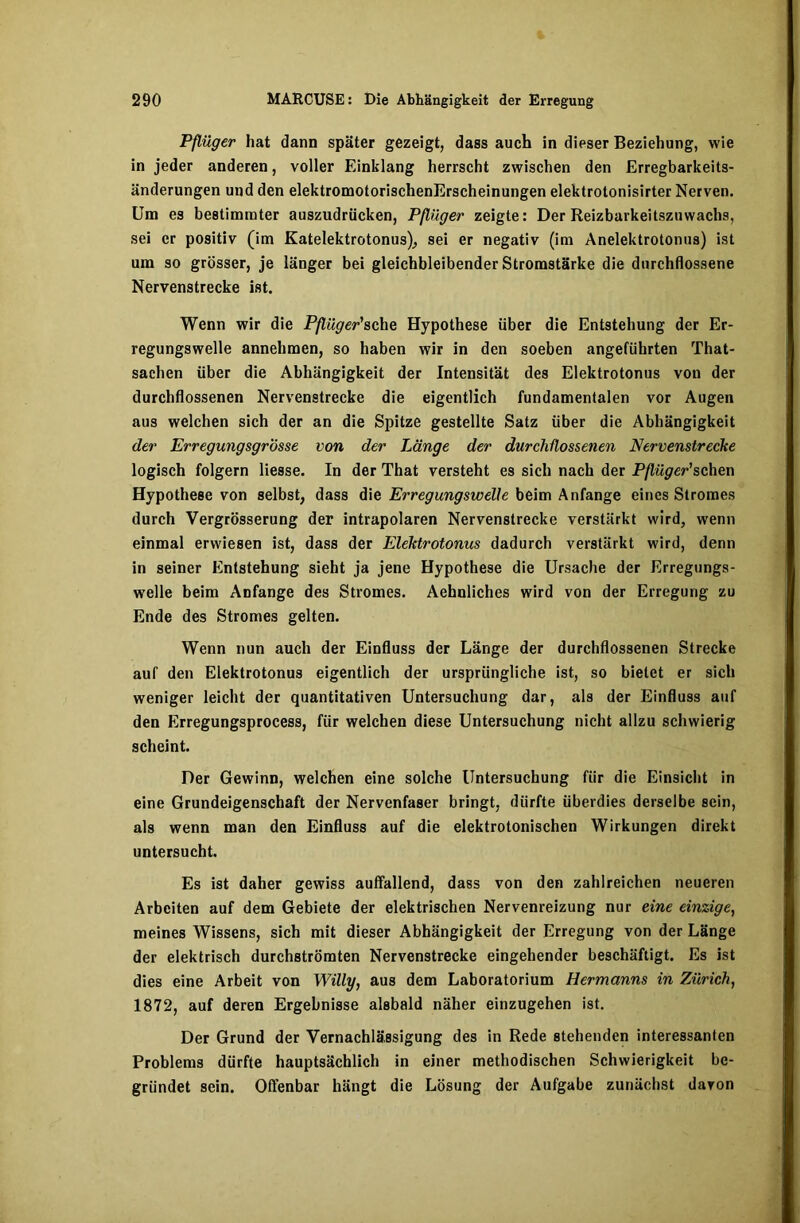 Pflüger hat dann später gezeigt, dass auch in dieser Beziehung, wie in jeder anderen, voller Einklang herrscht zwischen den Erregbarkeits- änderungen und den elektromotorischenErscheinungen elektrotonisirter Nerven. Um es bestimmter auszudrücken, Pflüger zeigte: Der Reizbarkeitszuwachs, sei er positiv (im Katelektrotonus), sei er negativ (im Anelektrotonus) ist um so grösser, je länger bei gleichbleibender Stromstärke die durchflossene Nervenstrecke ist. Wenn wir die Pflüger'sehe Hypothese über die Entstehung der Er- regungswelle annehmen, so haben wir in den soeben angeführten That- sachen über die Abhängigkeit der Intensität des Elektrotonus von der durchflossenen Nervenstrecke die eigentlich fundamentalen vor Augen aus welchen sich der an die Spitze gestellte Satz über die Abhängigkeit der Erregungsgrösse von der Länge der durchflossenen Nervenstrecke logisch folgern Hesse. In der That versteht es sich nach der Pflüger'sehen Hypothese von selbst, dass die Erregungswelle beim Anfänge eines Stromes durch Vergrösserung der intrapolaren Nervenstrecke verstärkt wird, wenn einmal erwiesen ist, dass der Elektrotonus dadurch verstärkt wird, denn in seiner Entstehung sieht ja jene Hypothese die Ursache der Erregungs- welle beim Anfänge des Stromes. Aehnliches wird von der Erregung zu Ende des Stromes gelten. Wenn nun auch der Einfluss der Länge der durchflossenen Strecke auf den Elektrotonus eigentlich der ursprüngliche ist, so bietet er sich weniger leicht der quantitativen Untersuchung dar, als der Einfluss auf den Erregungsprocess, für welchen diese Untersuchung nicht allzu schwierig scheint. Der Gewinn, welchen eine solche Untersuchung fiir die Einsicht in eine Grundeigenschaft der Nervenfaser bringt, dürfte überdies derselbe sein, als wenn man den Einfluss auf die elektrotonischen Wirkungen direkt untersucht. Es ist daher gewiss auffallend, dass von den zahlreichen neueren Arbeiten auf dem Gebiete der elektrischen Nervenreizung nur eine einzige, meines Wissens, sich mit dieser Abhängigkeit der Erregung von der Länge der elektrisch durchströmten Nervenstrecke eingehender beschäftigt. Es ist dies eine Arbeit von Willy, aus dem Laboratorium Hermanns in Zürich, 1872, auf deren Ergebnisse alsbald näher einzugehen ist. Der Grund der Vernachlässigung des in Rede stehenden interessanten Problems dürfte hauptsächlich in einer methodischen Schwierigkeit be- gründet sein. Offenbar hängt die Lösung der Aufgabe zunächst davon