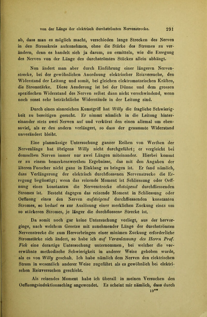 ab, dass man es möglich macht, verschieden lange Strecken de3 Nerven in den Stromkreis aufzunelimen, ohne die Stärke des Stromes zu ver- ändern, denn es handelt sich ja darum, zu ermitteln, wie die Erregung des Nerven von der Länge des durchströmten Stückes allein abhängt. Nun ändert man aber durch Einführung einer längeren Nerven- strecke, hei der gewöhnlichen Anordnung elektrischer Reizversuche, den Widerstand der Leitung und somit, bei gleichen elektromotorischen Kräften, die Stromstärke. Diese Aenderung ist bei der Dünne und dem grossen spezifischen Widerstand des Nerven seihst dann nicht verschwindend, wenn noch sonst sehr beträchtliche Widerstände in der Leitung sind. Durch einen sinnreichen Kunstgriff hat Willy die fragliche Schwierig- keit zu beseitigen gesucht. Er nimmt nämlich in die Leitung hinter- einander stets zwei Nerven auf und verkürzt den einen allemal um eben- soviel, als er den andern verlängert, so dass der gesammte Widerstand unverändert bleibt. Eine planmässige Untersuchung ganzer Reihen von Werthen der Nervenlänge hat übrigens Willy nicht durchgeführt; er vergleicht hei demselben Nerven immer nur zwei Längen miteinander. Hierbei kommt er zu einem bemerkenswerthen Ergebnisse, das mit den Angaben der älteren Forscher nicht ganz in Einklang zu bringen ist. Er fand nämlich, dass Verlängerung der elektrisch durchflossenen Nervenstrecke die Er- regung begünstigt; wenn das reizende Moment ist Schliessung oder Oeff- nung eines konstanten die Nervenstrecke absteigend durchfliessenden Stromes ist. Besteht dagegen das reizende Moment in Schliessung oder Oeffnung eines den Nerven aufsteigend durchfliessenden konstanten Stromes, so bedarf es zur Auslösung einer merklichen Zuckung eines um so stärkeren Stromes, je länger die durchflossene Strecke ist. Da somit noch gar keine Untersuchung vorliegt, aus der hervor- ginge, nach welchem Gesetze mit zunehmender Länge der durchströmten Nervenstreeke die zum Hervorbringen einer minimen Zuckung erforderliche Stromstärke sich ändert, so habe ich auf Veranlassung des Herrn Prof. Fielt eine derartige Untersuchung unternommen, bei welcher die vor- erwähnte methodische Schwierigkeit in anderer Weise gehoben wurde, als es von Willy geschah. Ich habe nämlich dem Nerven den elektrischen Strom in wesentlich anderer Weise zugeführt als es gewöhnlich bei elektri- schen Reizversuchen geschieht. Als reizendes Moment habe ich überall in meinen Versuchen den Oeffnungsinduktionsschlag angewendet. Es scheint mir nämlich, dass durch 19**