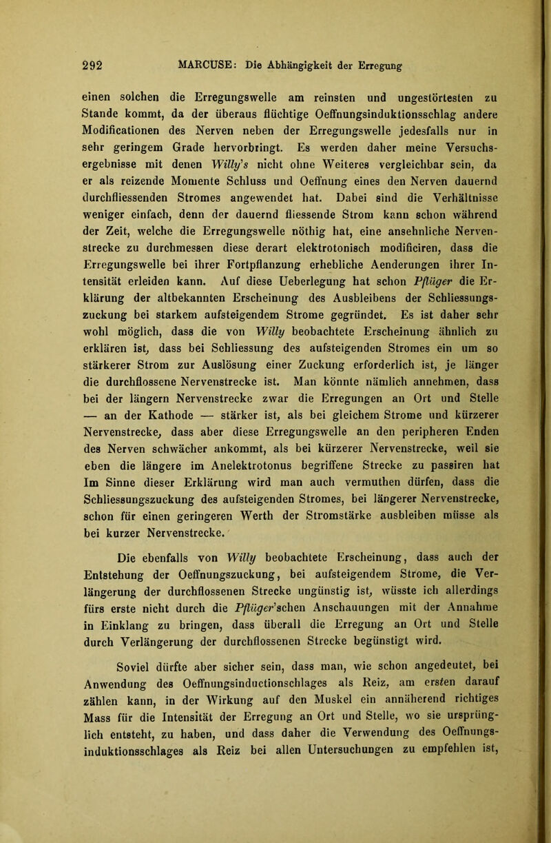 einen solchen die Erregungswelle am reinsten und ungestörtesten zu Stande kommt, da der überaus flüchtige Oeffnungsinduktionsschlag andere Modificationen des Nerven neben der Erregungswelle jedesfalls nur in sehr geringem Grade hervorbringt. Es werden daher meine Versuchs- ergebnisse mit denen Willy's nicht ohne Weiteres vergleichbar sein, da er als reizende Momente Schluss und Oeffnung eines deu Nerven dauernd durcbfliessenden Stromes angewendet hat. Dabei sind die Verhältnisse weniger einfach, denn der dauernd fliessende Strom kann schon während der Zeit, welche die Erregungswelle nöthig hat, eine ansehnliche Nerven- strecke zu durchmessen diese derart elektrotonisch modificiren, dass die Erregungswelle bei ihrer Fortpflanzung erhebliche Aenderungen ihrer In- tensität erleiden kann. Auf diese Ueberlegung hat schon Pflüger die Er- klärung der altbekannten Erscheinung des Ausbleibens der Schliessungs- zuckung bei starkem aufsteigendem Strome gegründet. Es ist daher sehr wohl möglich, dass die von Willy beobachtete Erscheinung ähnlich zu erklären ist, dass bei Schliessung des aufsteigenden Stromes ein um so stärkerer Strom zur Auslösung einer Zuckung erforderlich ist, je länger die durchflossene Nervenstrecke ist. Man könnte nämlich annehmen, dass bei der längern Nervenstrecke zwar die Erregungen an Ort und Stelle — an der Kathode — stärker ist, als bei gleichem Strome und kürzerer Nervenstrecke, dass aber diese Erregungswelle an den peripheren Enden des Nerven schwächer ankommt, als bei kürzerer Nervenstrecke, weil sie eben die längere im Anelektrotonus begriffene Strecke zu passiren hat Im Sinne dieser Erklärung wird man auch vermuthen dürfen, dass die Schliessungszuckung des aufsteigenden Stromes, bei längerer Nervenstrecke, schon für einen geringeren Werth der Stromstärke ausbleiben müsse als bei kurzer Nervenstrecke. Die ebenfalls von Willy beobachtete Erscheinung, dass auch der Entstehung der Oeffnungszuckung, bei aufsteigendem Strome, die Ver- längerung der durchflossenen Strecke ungünstig ist, wüsste ich allerdings fürs erste nicht durch die Pflüger'sehen Anschauungen mit der Annahme in Einklang zu bringen, dass überall die Erregung an Ort und Stelle durch Verlängerung der durchflossenen Strecke begünstigt wird. Soviel dürfte aber sicher sein, dass man, wie schon angedeutet, bei Anwendung des Oeffnungsinductionschlages als Reiz, am ersten darauf zählen kann, in der Wirkung auf den Muskel ein annulierend richtiges Mass für die Intensität der Erregung an Ort und Stelle, wo sie ursprüng- lich entsteht, zu haben, und dass daher die Verwendung des Oeffnungs- induktionsschlages als Reiz bei allen Untersuchungen zu empfehlen ist,