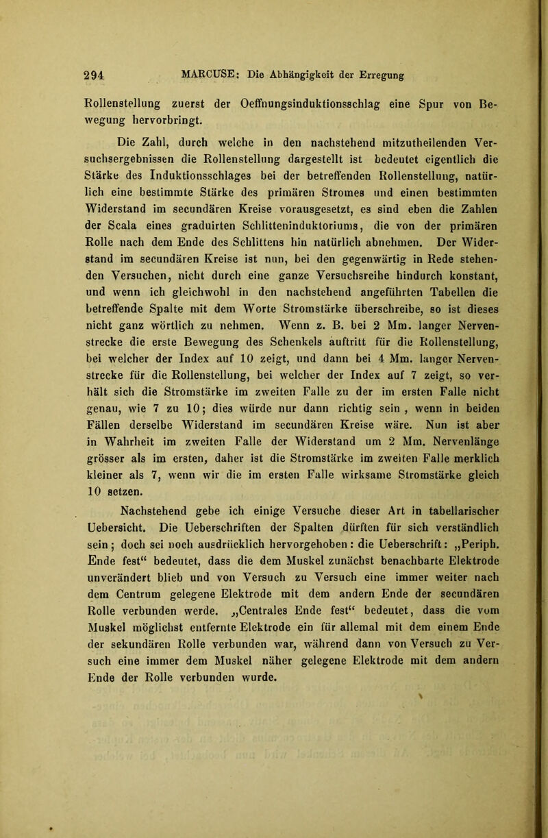 Rollenstellung zuerst der Oeffnungsinduktionsschlag eine Spur von Be- wegung hervorbringt. Die Zahl, durch welche in den nachstehend mitzutheilenden Ver- suchsergebnissen die Rollenstellung dargestellt ist bedeutet eigentlich die Stärke des Induktionsschlages bei der betreffenden Rollenstellung, natür- lich eine bestimmte Stärke des primären Stromes und einen bestimmten Widerstand im secundären Kreise vorausgesetzt, es sind eben die Zahlen der Scala eines graduirten Schlitteninduktoriums, die von der primären Rolle nach dem Ende des Schlittens hin natürlich abnehmen. Der Wider- stand im secundären Kreise ist nun, bei den gegenwärtig in Rede stehen- den Versuchen, nicht durch eine ganze Versuchsreihe hindurch konstant, und wenn ich gleichwohl in den nachstehend angeführten Tabellen die betreffende Spalte mit dem Worte Stromstärke überschreibe, so ist dieses nicht ganz wörtlich zu nehmen. Wenn z. B. bei 2 Mm. langer Nerven- strecke die erste Bewegung des Schenkels auftritt für die Rollenstellung, bei welcher der Index auf 10 zeigt, und dann bei 4 Mm. langer Nerven- strecke für die Rollenstellung, bei welcher der Index auf 7 zeigt, so ver- hält sich die Stromstärke im zweiten Falle zu der im ersten Falle nicht genau, wie 7 zu 10; dies würde nur dann richtig sein, wenn in beiden Fällen derselbe Widerstand im secundären Kreise wäre. Nun ist aber in Wahrheit im zweiten Falle der Widerstand um 2 Mm. Nervenlänge grösser als im ersten, daher ist die Stromstärke im zweiten Falle merklich kleiner als 7, wenn wir die im ersten Falle wirksame Stromstärke gleich 10 setzen. Nachstehend gebe ich einige Versuche dieser Art in tabellarischer Uebersicht. Die Ueberschriften der Spalten dürften für sich verständlich sein ; doch sei noch ausdrücklich hervorgehoben : die Ueberschrift: „Periph. Ende fest“ bedeutet, dass die dem Muskel zunächst benachbarte Elektrode unverändert blieb und von Versuch zu Versuch eine immer weiter nach dem Centrum gelegene Elektrode mit dem andern Ende der secundären Rolle verbunden werde. „Centrales Ende fest“ bedeutet, dass die vom Muskel möglichst entfernte Elektrode ein für allemal mit dem einem Ende der sekundären Rolle verbunden war, während dann von Versuch zu Ver- such eine immer dem Muskel näher gelegene Elektrode mit dem andern Ende der Rolle verbunden wurde.