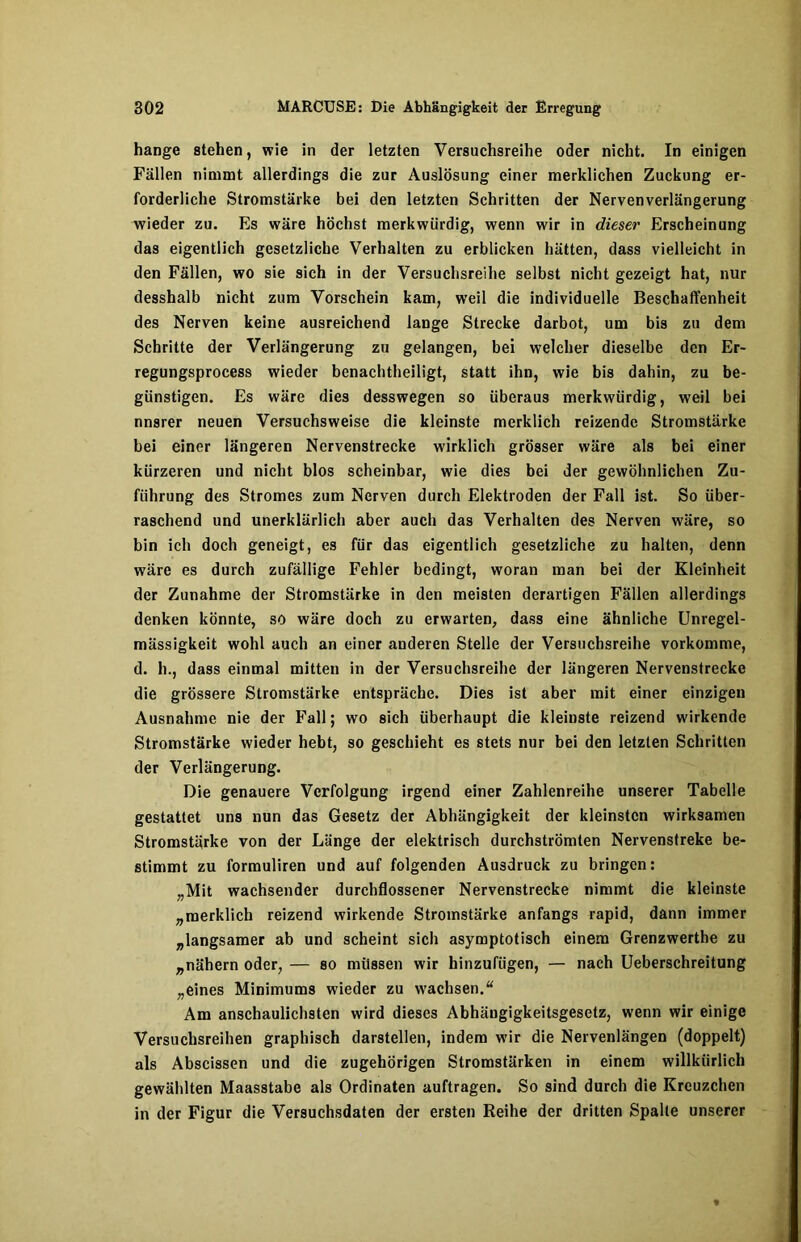 hange stehen, wie in der letzten Versuchsreihe oder nicht. In einigen Fällen nimmt allerdings die zur Auslösung einer merklichen Zuckung er- forderliche Stromstärke bei den letzten Schritten der Nervenverlängerung wieder zu. Es wäre höchst merkwürdig, wenn wir in dieser Erscheinung das eigentlich gesetzliche Verhalten zu erblicken hätten, dass vielleicht in den Fällen, wo sie sich in der Versuchsreihe selbst nicht gezeigt hat, nur desshalb nicht zum Vorschein kam, weil die individuelle Beschaffenheit des Nerven keine ausreichend lange Strecke darbot, um bis zu dem Schritte der Verlängerung zu gelangen, bei welcher dieselbe den Er- regungsprocess wieder benachtheiligt, statt ihn, wie bis dahin, zu be- günstigen. Es wäre dies desswegen so überaus merkwürdig, weil bei nnsrer neuen Versuchsweise die kleinste merklich reizende Stromstärke bei einer längeren Nervenstrecke wirklich grösser wäre als bei einer kürzeren und nicht blos scheinbar, wie dies bei der gewöhnlichen Zu- führung des Stromes zum Nerven durch Elektroden der Fall ist. So über- raschend und unerklärlich aber auch das Verhalten des Nerven wäre, so bin ich doch geneigt, es für das eigentlich gesetzliche zu halten, denn wäre es durch zufällige Fehler bedingt, woran man bei der Kleinheit der Zunahme der Stromstärke in den meisten derartigen Fällen allerdings denken könnte, so wäre doch zu erwarten, dass eine ähnliche Unregel- mässigkeit wohl auch an einer anderen Stelle der Versuchsreihe vorkomme, d. h., dass einmal mitten in der Versuchsreihe der längeren Nervenstreckc die grössere Stromstärke entspräche. Dies ist aber mit einer einzigen Ausnahme nie der Fall; wo sich überhaupt die kleinste reizend wirkende Stromstärke wieder hebt, so geschieht es stets nur bei den letzten Schritten der Verlängerung. Die genauere Verfolgung irgend einer Zahlenreihe unserer Tabelle gestattet uns nun das Gesetz der Abhängigkeit der kleinsten wirksamen Stromstärke von der Länge der elektrisch durchströmten Nervenstreke be- stimmt zu formuliren und auf folgenden Ausdruck zu bringen: „Mit wachsender durchflossener Nervenstrecke nimmt die kleinste „merklich reizend wirkende Stromstärke anfangs rapid, dann immer „langsamer ab und scheint sich asymptotisch einem Grenzwerthe zu „nähern oder, — so müssen wir hinzufügen, — nach Ueberschreitung „eines Minimums wieder zu wachsen.“ Am anschaulichsten wird dieses Abhäugigkeitsgesetz, wenn wir einige Versuchsreihen graphisch darstellen, indem wir die Nervenlängen (doppelt) als Abscissen und die zugehörigen Stromstärken in einem willkürlich gewählten Maasstabe als Ordinaten auftragen. So sind durch die Kreuzchen in der Figur die Versuchsdaten der ersten Reihe der dritten Spalte unserer