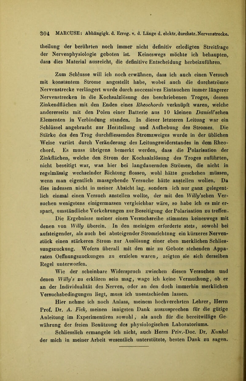 theilung der berührten noch immer nicht definitiv erledigten Streitfrage der Nervenphysiologie geboten ist. Keineswegs möchte ich behaupten, dass dies Material ausreicht, die definitive Entscheidung herbeizuführen. Zum Schlüsse will ich noch erwähnen, dass ich auch einen Versuch mit konstantem Strome angestellt habe, wobei auch die durchströmte Nervenstrecke verlängert wurde durch successives Eintauchen immer längerer Nervenstrecken in die Kochsalzlösung des beschriebenen Troges, dessen Zinkendflächen mit den Enden eines Rheochords verknüpft waren, welche andererseits mit den Polen einer Batterie aus 10 kleinen DanielVsehen Elementen in Verbindung standen. In dieser letzteren Leitung war ein Schlüssel angebracht zur Herstellung und Aufhebung des Stromes. Die Stärke des den Trog durchfliessenden Stromzweiges wurde in der üblichen Weise variirt durch Veränderung des Leitungswiderstandes in dem Rheo- chord. Es muss übrigens bemerkt werden, dass die Polarisation der Zinkflächen, welche den Strom der Kochsalzlösung des Troges zuführten, nicht beseitigt war, was hier bei langdauernden Strömen, die nicht in regelmässig wechselnder Richtung flössen, wohl hätte geschehen müssen, wenn man eigentlich massgebende Versuche hätte anstellen wollen. Da dies indessen nicht in meiner Absicht lag, sondern ich nur ganz gelegent- lich einmal einen Versuch anstellen wollte, der mit den W*'%’schen Ver- suchen wenigstens einigermassen vergleichbar wäre, so habe ich es mir er- spart, umständliche Vorkehrungen zur Beseitigung der Polarisation zu treffen. Die Ergebnisse meiner einen Versuchsreihe stimmten keineswegs mit denen von Willy überein. In den meinigen erforderte stets, sowohl bei aufsteigender, als auch bei absteigender Stromrichtung ein kürzeres Nerven- stück einen stärkeren Strom zur Auslösung einer eben merklichen Schlies- sungszuckung. Wofern überall mit den mir zu Gebote stehenden Appa- raten Oeffnungszuckungen zu erzielen waren, zeigten sie sich derselben Regel unterworfen. Wie der scheinbare Widerspruch zwischen diesen Versuchen und denen Willy's zu erklären sein mag, wage ich keine Vermuthung, ob er an der Individualität des Nerven, oder an den doch immerhin merklichen Versuchsbedingungen liegt, muss ich unentschieden lassen. Hier nehme ich noch Anlass, meinem hochverehrten Lehrer, Herrn Prof. Dr. A. Fick, meinen innigsten Dank auszusprechen für die gütige Anleitung im Experimentiren sowohl, als auch für die bereitwillige Ge- währung der freien Benützung des physiologischen Laboratoriums. Schliesslich ermangele ich nicht, auch Herrn Priv.-Doc. Dr. Kunkel der mich in meiner Arbeit wesentlich unterstützte, besten Dank zu sagen.