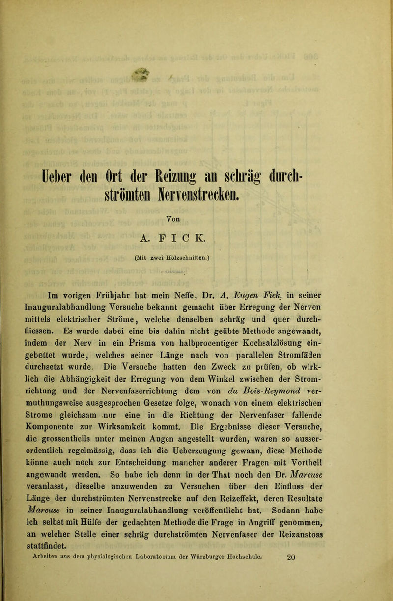 Ueber den Ort der Reizung an schräg dnrcli- strömten Nervenstrccken. Von A. F I C K (Mit zwei Holzschnitten.) Im vorigen Frühjahr hat mein Neffe, Dr. A, Eugen Fick, in seiner Inauguralabhandlung Versuche bekannt gemacht über Erregung der Nerven mittels elektrischer Ströme, welche denselben schräg und quer durch- fliessen. Es wurde dabei eine bis dahin nicht geübte Methode angewaudt, indem der Nerv in ein Prisma von halbprocentiger Kochsalzlösung ein- gebettet wurde, welches seiner Länge nach von parallelen Stromfäden durchsetzt wurde. Die Versuche hatten den Zweck zu prüfen, ob wirk- lich die Abhängigkeit der Erregung von dem Winkel zwischen der Strom- richtung und der Nervenfaserrichtung dem von du Boia-Reymond ver- muthungsweise ausgesprochen Gesetze folge, wonach von einem elektrischen Strome gleichsam nur eine in die Richtung der Nervenfaser fallende Komponente zur Wirksamkeit kommt. Die Ergebnisse dieser Versuche, die grossentheils unter meinen Augen angestellt wurden, waren so ausser- ordentlich regelmässig, dass ich die Ueberzeugung gewann, diese Methode könne auch noch zur Entscheidung mancher anderer Fragen mit Vortheil angewandt werden. So habe ich denn in der That noch den Dr. Marcuse veranlasst, dieselbe anzuwenden zu Versuchen über den Einfluss der Länge der durchströmten Nervenstrecke auf den Reizeffekt, deren Resultate Marcuse in seiner Inauguralabhandlung veröffentlicht hat. Sodann habe ich selbst mit Hülfe der gedachten Methode die Frage in Angriff genommen, an welcher Stelle einer schräg durchströmten Nervenfaser der Reizanstoss stattfindet. Arbeiten aus dem physiologischen Laboratorium der Würzburger Hochschule. 20