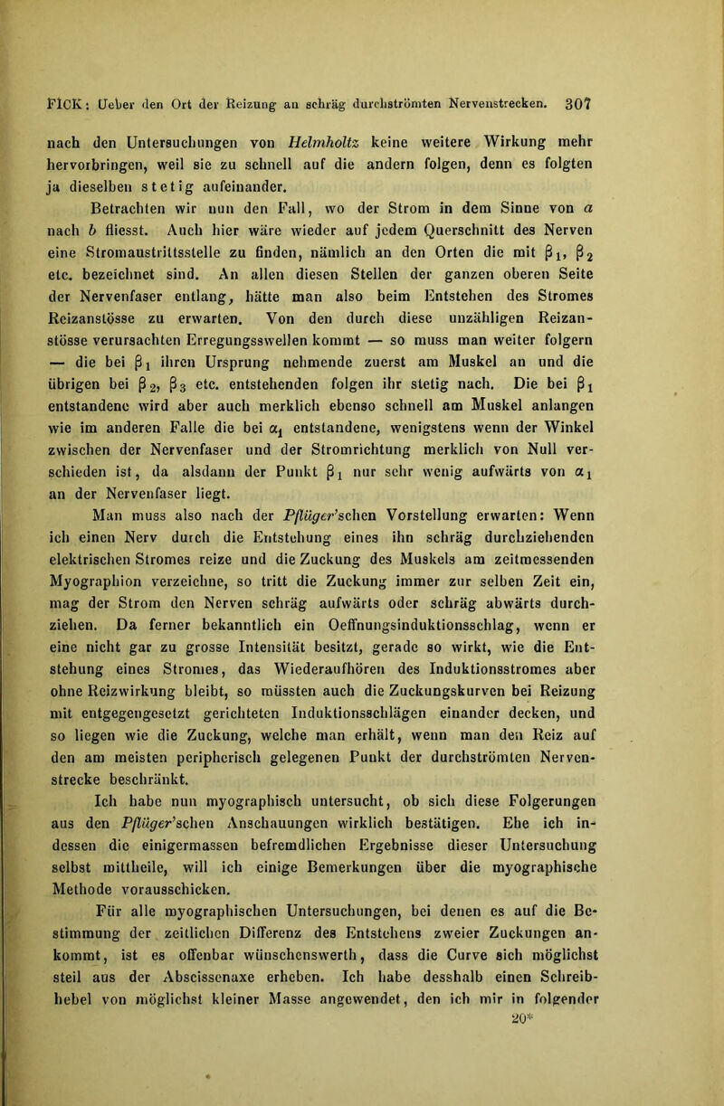 nach den Untersuchungen von Helmholtz keine weitere Wirkung mehr hervorbringen, weil sie zu schnell auf die andern folgen, denn es folgten ja dieselben stetig aufeinander. Betrachten wir nun den Fall, wo der Strom in dem Sinne von a nach b fliesst. Auch hier wäre wieder auf jedem Querschnitt des Nerven eine Stromaustriltsstelle zu finden, nämlich an den Orten die mit ßl5 ß2 etc. bezeichnet sind. An allen diesen Stellen der ganzen oberen Seite der Nervenfaser entlang, hätte man also beim Entstehen des Stromes Reizanslösse zu erwarten. Von den durch diese unzähligen Reizan- stösse verursachten Erregungsswellen kommt — so muss man weiter folgern — die bei ßj ihren Ursprung nehmende zuerst am Muskel an und die übrigen bei ß2, ß3 etc. entstehenden folgen ihr stetig nach. Die bei ßj entstandene wird aber auch merklich ebenso schnell am Muskel anlangen wie im anderen Falle die bei entstandene, wenigstens wenn der Winkel zwischen der Nervenfaser und der Stromrichtung merklich von Null ver- schieden ist, da alsdann der Punkt ßj nur sehr wenig aufwärts von ax an der Nervenfaser liegt. Man muss also nach der Pßüger’sehen Vorstellung erwarten: Wenn ich einen Nerv durch die Entstehung eines ihn schräg durchziehenden elektrischen Stromes reize und die Zuckung des Muskels am zeitmessenden Myographion verzeichne, so tritt die Zuckung immer zur selben Zeit ein, mag der Strom den Nerven schräg aufwärts oder schräg abwärts durch- ziehen. Da ferner bekanntlich ein Oeffnungsinduktionsschlag, wenn er eine nicht gar zu grosse Intensität besitzt, gerade so wirkt, wie die Ent- stehung eines Stromes, das Wiederaufhören des Induktionsstromes aber ohne Reizwirkung bleibt, so müssten auch die Zuckungskurven bei Reizung mit entgegengesetzt gerichteten Induktionsschlägen einander decken, und so liegen wie die Zuckung, welche man erhält, wenn man den Reiz auf den am meisten peripherisch gelegenen Punkt der durchströmten Nerven- strecke beschränkt. Ich habe nun myographisch untersucht, ob sich diese Folgerungen aus den Pßüger’sehen Anschauungen wirklich bestätigen. Ehe ich in- dessen die einigermassen befremdlichen Ergebnisse dieser Untersuchung selbst roittheile, will ich einige Bemerkungen über die myographische Methode vorausschicken. Für alle myographischen Untersuchungen, bei denen es auf die Be- stimmung der zeitlichen Differenz des Entstehens zweier Zuckungen an- kommt, ist es offenbar wiinschcnswerth, dass die Curve sich möglichst steil aus der Abscissenaxe erheben. Ich habe desshalb einen Schreib- hebel von möglichst kleiner Masse angewendet, den ich mir in folgender 20*