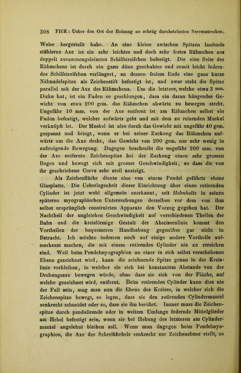 Weise hergestellt habe. An eine kleine zwischen Spitzen laufende stählerne Axe ist ein sehr leichtes und doch sehr festes Rähmchen aus doppelt zusammengeleimten Schilfstreifchen befestigt. Die eine Seite des Rähmchens ist durch ein ganz diinn geschabtes und somit leicht federn- des Schilfstreifchen verlängert, an dessen freiem Ende eine ganz kurze Nähnadelspitze als Zeichenstift befestigt ist, und zwar steht die Spitze parallel mit der Axe des Rähmchens. Um die letztere, welche etwa 3 mm. Dicke hat, ist ein Faden so geschlungen, dass ein daran hängendes Ge- wicht von etwa 200 grm. das Rähmchen abwärts zu bewegen strebt. Ungefähr 10 mm. von der Axe entfernt ist am Rähmchen selbst ein Faden befestigt, welcher aufwärts geht und mit dem zu reizenden Muskel verknüpft ist. Der Muskel ist also durch das Gewicht mit ungefähr 40 grm. gespannt und bringt, wenn er bei seiner Zuckung das Rähmchen auf- wärts um die Axe dreht, das Gewicht von 200 grm. nur sehr wenig in aufsteigende Bewegung. Dagegen beschreibt die ungefähr 200 mm. von der Axe entfernte Zeichenspitze bei der Zuckung einen sehr grossen Bogen und bewegt sich mit grosser Geschwindigkeit, so dass die von ihr geschriebene Curve sehr steil ansteigt. Als Zeichenfläche diente eine von einem Pendel geführte ebene Glasplatte. Die Ueberlegenheit dieser Einrichtung über einen rotirenden Cylinder ist jetzt wohl allgemein anerkannt, seit Helmholtz in seinen späteren myographischen Untersuchungen derselben vor dem von ihm selbst ursprünglich construirten Apparate den Vorzug gegeben hat. Der Nachtheil der ungleichen Geschwindigkeit auf verschiedenen Theilen der Bahn und die kreisförmige Gestalt der Abscissenlinie kommt den Vortheilen der bequemeren Handhabung gegenüber gar nicht in Betracht. Ich möchte indessen noch auf einige andere Vortheile auf- merksam machen, die mit einem rotirenden Cylinder nie zu erreichen sind. Weil beim Pendelmyographion an einer in sich selbst verschobenen Ebene gezeichnet wird, kann die zeichnende Spitze genau in der Kreis- linie verbleiben, in welcher sie sich bei konstantem Abstande von der Drehungsaxe bewegen würde, ohne dass sie sich von der Fläche, auf welche gezeichnet wird, entfernt. Beim rotirenden Cylinder kann dies nie der Fall sein, mag man nun die Ebene des Kreises, in welcher sich die Zeichenspitze bewegt, so legen, dass sie den rotirenden Cylindermantel senkrecht schneidet oder so, dass sie ihn berührt. Immer muss die Zeichen- spitze durch pendulirende oder in weitem Umfange federnde Mittelglieder am Hebel befestigt sein, wenn sie bei Hebung des letzteren am Cylinder- mantel angelehnt bleiben soll. Wenn man dagegen beim Pendelmyo- graphion, die Axe des Schreibhebels senkrecht zur Zeichenebene stellt, so
