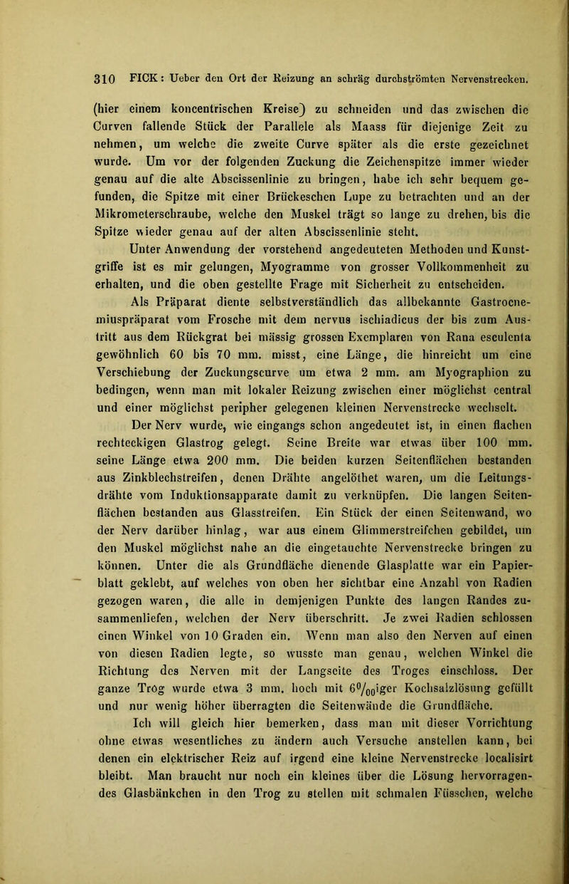 (hier einem koncentrischen Kreise) zu schneiden und das zwischen die Curvcn fallende Stück der Parallele als Maass für diejenige Zeit zu nehmen, um welche die zweite Curve später als die erste gezeichnet wurde. Um vor der folgenden Zuckung die Zeichenspitzc immer wieder genau auf die alte Abscissenlinie zu bringen, habe ich sehr bequem ge- funden, die Spitze mit einer Briickeschen Lupe zu betrachten und an der Mikrometerschraube, welche den Muskel trägt so lange zu drehen, bis die Spitze wieder genau auf der alten Abscissenlinie steht. Unter Anwendung der vorstehend angedeuteten Methoden und Kunst- griffe ist es mir gelungen, Myogramme von grosser Vollkommenheit zu erhalten, und die oben gestellte Frage mit Sicherheit zu entscheiden. Als Präparat diente selbstverständlich das allbekannte Gastrocne- miuspräparat vom Frosche mit dem nervus ischiadicus der bis zum Aus- tritt aus dem Rückgrat bei massig grossen Exemplaren von Rana esculcnta gewöhnlich 60 bis 70 mm. misst, eine Länge, die hinreicht um eine Verschiebung der Zuckungscurve um etwa 2 mm. am Myographion zu bedingen, wenn man mit lokaler Reizung zwischen einer möglichst central und einer möglichst peripher gelegenen kleinen Nervenstrecke wechselt. Der Nerv wurde, wie eingangs schon angedeutet ist, in einen flachen rechteckigen Glastrog gelegt. Seine Breite war etwas über 100 mm. seine Länge etwa 200 mm. Die beiden kurzen Seitenflächen bestanden aus Zinkblechslreifen, denen Drähte angelöthet waren, um die Leitungs- drähte vom Induktionsapparate damit zu verknüpfen. Die langen Seiten- flächen bestanden aus Glasstreifen. Ein Stück der einen Scitenwand, wo der Nerv darüber hinlag, war aus einem Glimmerstreifchen gebildet, um den Muskel möglichst nahe an die eingetauchte Nervenstrecke bringen zu können. Unter die als Grundfläche dienende Glasplatte w7ar ein Papier- blatt geklebt, auf welches von oben her sichtbar eine Anzahl von Radien gezogen waren, die alle in demjenigen Punkte des langen Randes zu- sammenliefen, welchen der Nerv überschritt. Je zwei Radien schlossen einen Winkel von 10 Graden ein. Wenn man also den Nerven auf einen von diesen Radien legte, so wusste man genau, welchen Winkel die Richtung des Nerven mit der Langscite des Troges einschloss. Der ganze Trög wurde etwa 3 mm. hoch mit 6°/00iger Kochsalzlösung gefüllt und nur wenig höher überragten die Seitenwände die Grundfläche. Ich will gleich hier bemerken, dass man mit dieser Vorrichtung ohne etwas wesentliches zu ändern auch Versuche anstellen kann, bei denen ein elektrischer Reiz auf irgend eine kleine Nervenstrecke localisirt bleibt. Man braucht nur noch ein kleines über die Lösung hervorragen- des Glasbänkchen in den Trog zu stellen mit schmalen Füsschen, welche