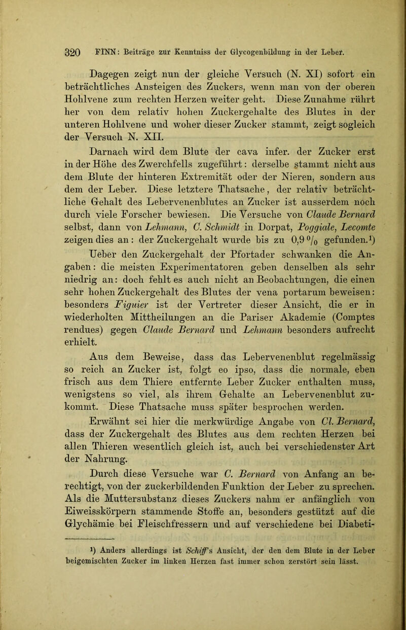 Dagegen zeigt nun der gleiche Versuch (N. XI) sofort ein beträchtliches Ansteigen des Zuckers, wenn man von der oberen Hohlvene zum rechten Herzen weiter geht. Diese Zunahme rührt her von dem relativ hohen Zuckergehalte des Blutes in der unteren Hohlvene und woher dieser Zucker stammt, zeigt sogleich der Versuch N. XII. Darnach wird dem Blute der cava infer. der Zucker erst in der Höhe des Zwerchfells zugeführt: derselbe stammt nicht aus dem Blute der hinteren Extremität oder der Nieren, sondern aus dem der Leber. Diese letztere Thatsache, der relativ beträcht- liche Gehalt des Lebervenenblutes an Zucker ist ausserdem noch durch viele Forscher bewiesen. Die Versuche von Claude Bernard selbst, dann von Lehmann, C. Schmidt in Dorpat, Poggiale, Lecomte zeigen dies an: der Zuckergehalt wurde bis zu 0,9 °/0 gefunden.1) Ueber den Zuckergehalt der Pfortader schwanken die An- gaben : die meisten Experimentatoren geben denselben als sehr niedrig an: doch fehlt es auch nicht an Beobachtungen, die einen sehr hohen Zuckergehalt des Blutes der vena portarum beweisen: besonders Figuier ist der Vertreter dieser Ansicht, die er in wiederholten Mittheilungen an die Pariser Akademie (Comptes rendues) gegen Claude Bernard und Lehmann besonders aufrecht erhielt. Aus dem Beweise, dass das Lebervenenblut regelmässig so reich an Zucker ist, folgt eo ipso, dass die normale, eben frisch aus dem Thiere entfernte Leber Zucker enthalten muss, wenigstens so viel, als ihrem Gehalte an Lebervenenblut zu- kommt. Diese Thatsache muss später besprochen werden. Erwähnt sei hier die merkwürdige Angabe von CI. Bernard, dass der Zuckergehalt des Blutes aus dem rechten Herzen bei allen Thieren wesentlich gleich ist, auch bei verschiedenster Art der Nahrung. Durch diese Versuche war C. Bernard von Anfang an be- rechtigt, von der zuckerbildenden Funktion der Leber zu sprechen. Als die Muttersubstanz dieses Zuckers nahm er anfänglich von Eiweisskörpern stammende Stoffe an, besonders gestützt auf die Glyckämie bei Fleischfressern und auf verschiedene bei Diabeti- J) Anders allerdings ist Schiff's Ansicht, der den dem Blute in der Leber beigemiscliten Zucker im linken Herzen fast immer schon zerstört sein lässt.