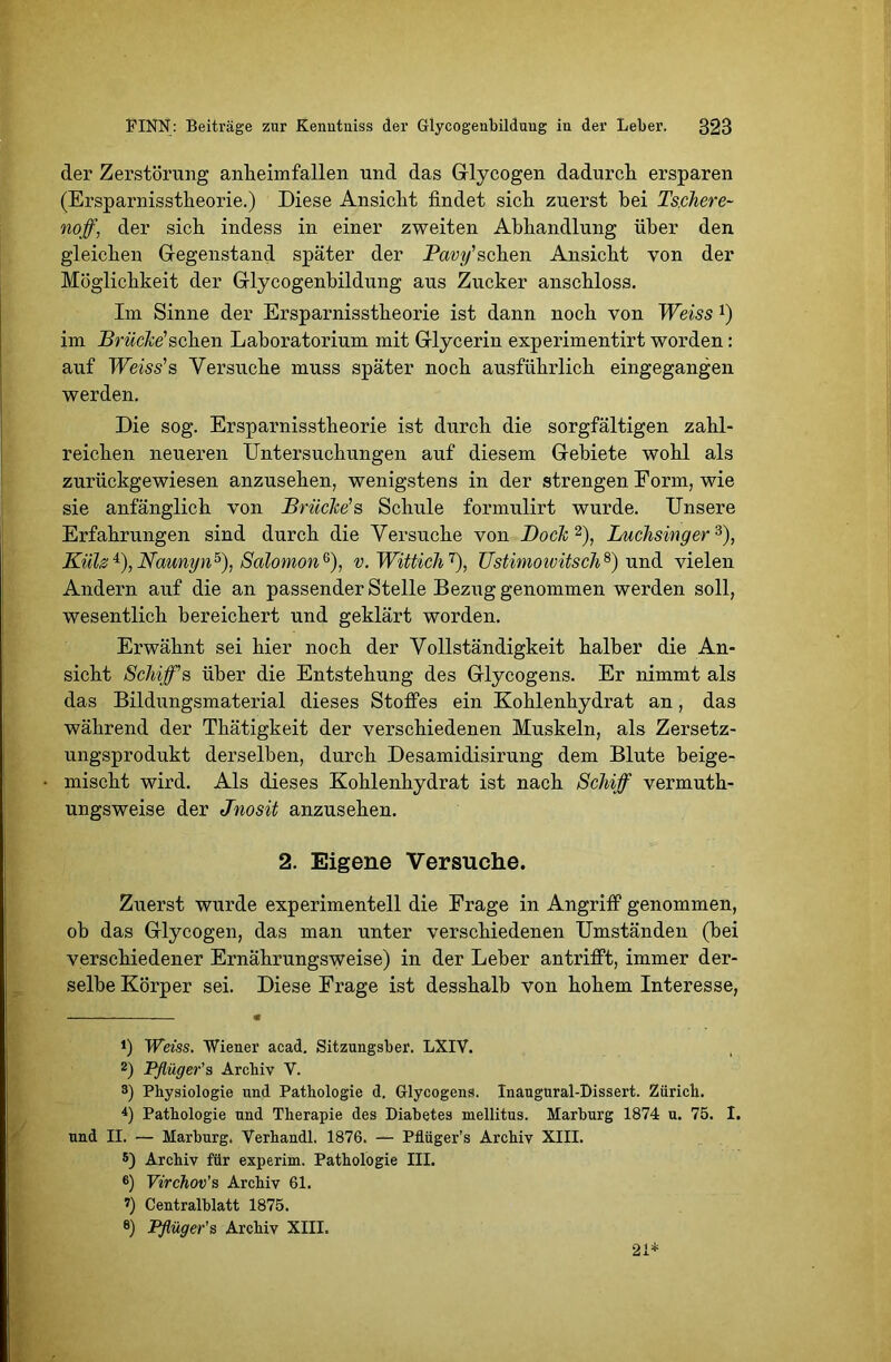 der Zerstörung anlieimfallen und das Glycogen dadurch ersparen (Ersparnisstheorie.) Diese Ansicht findet sich zuerst hei Tschere- noff, der sich indess in einer zweiten Abhandlung über den gleichen Gegenstand später der Pavy'schen Ansicht von der Möglichkeit der Glycogenbildung aus Zucker anschloss. Im Sinne der Ersparnisstheorie ist dann noch von Weiss J) im Brücke'sehen Laboratorium mit Glycerin experimentirt worden: auf Weiss'b Versuche muss später noch ausführlich eingegangen werden. Die sog. Ersparnisstheorie ist durch die sorgfältigen zahl- reichen neueren Untersuchungen auf diesem Gebiete wohl als zurückgewiesen anzusehen, wenigstens in der strengen Form, wie sie anfänglich von Brücke's Schule formulirt wurde. Unsere Erfahrungen sind durch die Versuche von Dock* 2), Luchsinger3), Külz 4 5), NcmnyiD), Solomon 6 7), v. Wittich T), Ustimowitsch8) und vielen Andern auf die an passender Stelle Bezug genommen werden soll, wesentlich bereichert und geklärt worden. Erwähnt sei hier noch der Vollständigkeit halber die An- sicht Schiff s über die Entstehung des Glycogens. Er nimmt als das Bildungsmaterial dieses Stoffes ein Kohlenhydrat an, das während der Thätigkeit der verschiedenen Muskeln, als Zersetz- ungsprodukt derselben, durch Desamidisirung dem Blute beige- mischt wird. Als dieses Kohlenhydrat ist nach Schiff vermuth- ungsweise der Jnosit anzusehen. 2. Eigene Versuche. Zuerst wurde experimentell die Frage in Angriff genommen, oh das Glycogen, das man unter verschiedenen Umständen (bei verschiedener Ernährungsweise) in der Leber antrifft, immer der- selbe Körper sei. Diese Frage ist desshalb von hohem Interesse, *) Weiss. Wiener acad. Sitzungsber. LXIV. 2) Pflüger'$ Archiv V. 3) Physiologie und Pathologie d. Glycogens. Inaugural-Dissert. Zürich. 4) Pathologie und Therapie des Diabetes mellitus. Marburg 1874 u. 75. I. und II. — Marburg. Verhandl. 1876. — Pflüger’s Archiv XIII. 5) Archiv für experim. Pathologie III. 6) Virchov’s Archiv 61. 7) Centralblatt 1875. e) Pflüger’s Archiv XIII. 21*